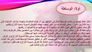 ‫ال‬ ‫الرغبات‬ ‫بين‬ ‫التوفيق‬ ‫في‬ ‫تتمثل‬ ‫الوسيط‬ ‫جانب‬ ‫من‬ ‫إيجابيا‬ ‫عمال‬ ‫تمثل‬‫مشاعر‬ ‫وتهدئه‬ ‫متضادة‬‫التي‬ ‫االستياء‬
‫للتوصل‬ ‫تهدف‬ ‫بجهود‬ ‫الغير‬ ‫من‬ ‫طرف‬ ‫قيام‬ ‫بمعني‬ ‫؛‬ ‫الدول‬ ‫بين‬ ‫تنشأ‬ ‫ربما‬‫للنزاع‬ ‫سلمية‬ ‫لتسوية‬‫بتقديم‬
‫ق‬ ‫حرية‬ ‫فلهم‬ ‫تلزمهم‬ ‫ال‬ ‫ولكنها‬ ‫األطراف‬ ‫قبول‬ ‫تلقى‬ ‫قد‬ ‫وحلول‬ ‫اقتراحات‬‫رفضها‬ ‫أو‬ ‫بولها‬.
‫بين‬ ‫مباشرة‬ ‫غير‬ ‫تكون‬ ‫وقد‬ ‫النزاع‬ ‫طرفي‬ ‫بين‬ ‫مباشرة‬ ‫تكون‬ ‫قد‬ ‫والوساطة‬‫ط‬ ‫كل‬ ‫يختار‬ ‫شخصين‬‫واحد‬ ‫رف‬
‫الو‬ ‫إليها‬ ‫وصل‬ ‫التي‬ ‫التسوية‬ ‫يرفض‬ ‫أو‬ ‫يقبل‬ ‫أن‬ ‫الطرفين‬ ‫من‬ ‫ولكل‬ ‫منهما‬‫سيطان‬.
‫ي‬ ‫محايدا‬ ‫الوسيط‬ ‫كان‬ ‫ما‬ ‫إذا‬ ‫وتأثير‬ ‫فاعلية‬ ‫الوسائل‬ ‫أكثر‬ ‫من‬ ‫الوساطة‬‫دو‬ ‫النزاع‬ ‫لتسوية‬ ‫حقا‬ ‫سعي‬‫غرض‬ ‫ن‬
‫للوس‬ ‫مصلحة‬ ‫تحقيق‬ ‫أو‬ ‫األخر‬ ‫حساب‬ ‫على‬ ‫األطراف‬ ‫أحد‬ ‫مصلحة‬ ‫كتحقيق‬ ‫شخصي‬‫ه‬ ‫وفي‬ ،‫نفسه‬ ‫يط‬‫الصدد‬ ‫ذا‬
‫تسوي‬ ‫لغرض‬ ‫المتنازعة‬ ‫الدول‬ ‫بين‬ ‫الوسيط‬ ‫بدور‬ ‫الدولي‬ ‫األمن‬ ‫مجلس‬ ‫يقوم‬‫بم‬ ‫تطوره‬ ‫وعدم‬ ‫النزاع‬ ‫ة‬‫يضر‬ ‫ا‬
‫للمتنا‬ ‫ملزم‬ ‫غير‬ ‫الحالة‬ ‫هذه‬ ‫في‬ ‫دوره‬ ‫أن‬ ‫إال‬ ‫الدوليين‬ ‫واألمن‬ ‫بالسلم‬‫زعين‬.
‫أوال‬:‫الوساطة‬
 