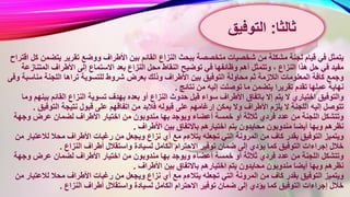 ‫بين‬ ‫القائم‬ ‫النزاع‬ ‫ببحث‬ ‫متخصصة‬ ‫شخصيات‬ ‫من‬ ‫مشكلة‬ ‫لجنة‬ ‫قيام‬ ‫في‬ ‫يتمثل‬‫يتض‬ ‫تقرير‬ ‫ووضع‬ ‫األطراف‬‫اقتراح‬ ‫كل‬ ‫من‬
‫ا‬ ‫محل‬ ‫النقاط‬ ‫توضيح‬ ‫في‬ ‫وظائفها‬ ‫أهم‬ ‫وتتمثل‬ ، ‫النزاع‬ ‫هذا‬ ‫حل‬ ‫في‬ ‫مفيد‬‫المتن‬ ‫األطراف‬ ‫إلى‬ ‫االستماع‬ ‫بعد‬ ‫لنزاع‬‫ازعة‬
‫ب‬ ‫وذلك‬ ‫األطراف‬ ‫بين‬ ‫التوفيق‬ ‫محاولة‬ ‫ثم‬ ‫الالزمة‬ ‫المعلومات‬ ‫كافة‬ ‫وجمع‬‫مناس‬ ‫اللجنة‬ ‫تراها‬ ‫للتسوية‬ ‫شروط‬ ‫عرض‬‫وفى‬ ‫بة‬
‫نتائج‬ ‫من‬ ‫إليه‬ ‫توصلت‬ ‫ما‬ ‫يتضمن‬ ‫تقريرا‬ ‫تقدم‬ ‫عملها‬ ‫نهاية‬.
‫النزاع‬ ‫حدوث‬ ‫قبل‬ ‫سواء‬ ‫األطراف‬ ‫باتفاق‬ ‫إال‬ ‫يتم‬ ‫ال‬ ‫اختياري‬ ‫والتوفيق‬‫ب‬ ‫القائم‬ ‫النزاع‬ ‫تسوية‬ ‫بهدف‬ ‫بعده‬ ‫أو‬‫وما‬ ‫ينهم‬
‫فال‬ ‫قبوله‬ ‫على‬ ‫إرغامهم‬ ‫يمكن‬ ‫وال‬ ‫األطراف‬ ‫يلزم‬ ‫ال‬ ‫اللجنة‬ ‫إليه‬ ‫تتوصل‬‫التوف‬ ‫نتيجة‬ ‫قبول‬ ‫على‬ ‫اتفاقهم‬ ‫من‬ ‫بد‬‫يق‬.
‫مندوبون‬ ‫بها‬ ‫ويوجد‬ ‫أعضاء‬ ‫خمسة‬ ‫أو‬ ‫ثالثة‬ ‫فردي‬ ‫عدد‬ ‫من‬ ‫اللجنة‬ ‫وتتشكل‬‫وجهة‬ ‫عرض‬ ‫لضمان‬ ‫األطراف‬ ‫اختيار‬ ‫من‬
‫األطرا‬ ‫بين‬ ‫باالتفاق‬ ‫اختيارهم‬ ‫يتم‬ ‫محايدون‬ ‫مندوبون‬ ‫أيضا‬ ‫وبها‬ ‫نظرهم‬‫ف‬.
‫نزاع‬ ‫أي‬ ‫مع‬ ‫يتالءم‬ ‫تجعله‬ ‫التي‬ ‫المرونة‬ ‫من‬ ‫كاف‬ ‫بقدر‬ ‫التوفيق‬ ‫ويتميز‬‫لالعتب‬ ‫محال‬ ‫األطراف‬ ‫رغبات‬ ‫من‬ ‫ويجعل‬‫من‬ ‫ار‬
‫لسي‬ ‫الكامل‬ ‫االحترام‬ ‫توفير‬ ‫ضمان‬ ‫إلى‬ ‫يؤدي‬ ‫كما‬ ‫التوفيق‬ ‫إجراءات‬ ‫خالل‬‫النزاع‬ ‫أطراف‬ ‫واستقالل‬ ‫ادة‬.
‫مندوبون‬ ‫بها‬ ‫ويوجد‬ ‫أعضاء‬ ‫خمسة‬ ‫أو‬ ‫ثالثة‬ ‫فردي‬ ‫عدد‬ ‫من‬ ‫اللجنة‬ ‫وتتشكل‬‫وجهة‬ ‫عرض‬ ‫لضمان‬ ‫األطراف‬ ‫اختيار‬ ‫من‬
‫األطرا‬ ‫بين‬ ‫باالتفاق‬ ‫اختيارهم‬ ‫يتم‬ ‫محايدون‬ ‫مندوبون‬ ‫أيضا‬ ‫وبها‬ ‫نظرهم‬‫ف‬.
‫نزاع‬ ‫أي‬ ‫مع‬ ‫يتالءم‬ ‫تجعله‬ ‫التي‬ ‫المرونة‬ ‫من‬ ‫كاف‬ ‫بقدر‬ ‫التوفيق‬ ‫ويتميز‬‫لالعتب‬ ‫محال‬ ‫األطراف‬ ‫رغبات‬ ‫من‬ ‫ويجعل‬‫من‬ ‫ار‬
‫لسي‬ ‫الكامل‬ ‫االحترام‬ ‫توفير‬ ‫ضمان‬ ‫إلى‬ ‫يؤدي‬ ‫كما‬ ‫التوفيق‬ ‫إجراءات‬ ‫خالل‬‫النزاع‬ ‫أطراف‬ ‫واستقالل‬ ‫ادة‬.
‫ثالثا‬:‫التوفيق‬
 