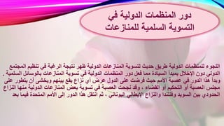 ‫ن‬ ‫ظهر‬ ‫الدولية‬ ‫المنازعات‬ ‫لتسوية‬ ‫حديث‬ ‫طريق‬ ‫الدولية‬ ‫للمنظمات‬ ‫اللجوء‬‫ا‬ ‫تنظيم‬ ‫في‬ ‫الرغبة‬ ‫تيجة‬‫لمجتمع‬
‫في‬ ‫الدولية‬ ‫المنظمات‬ ‫دور‬ ‫فعل‬ ‫مما‬ ‫السيادة‬ ‫بمبدأ‬ ‫اإلخالل‬ ‫دون‬ ‫الدولي‬‫ا‬ ‫بالوسائل‬ ‫المنازعات‬ ‫تسوية‬‫لسلمية‬.
‫يقع‬ ‫نزاع‬ ‫أي‬ ‫عرض‬ ‫الدول‬ ‫على‬ ‫فرضت‬ ‫حيث‬ ‫األمم‬ ‫عصبة‬ ‫في‬ ‫الدور‬ ‫هذا‬ ‫وبدأ‬‫يتطو‬ ‫أن‬ ‫ويخشى‬ ‫بينهم‬‫على‬ ‫ر‬
‫بعض‬ ‫تسوية‬ ‫في‬ ‫العصبة‬ ‫نجحت‬ ‫وقد‬ ، ‫القضاء‬ ‫أو‬ ‫التحكيم‬ ‫أو‬ ‫العصبة‬ ‫مجلس‬‫م‬ ‫الدولية‬ ‫المنازعات‬‫النزاع‬ ‫نها‬
‫انتقل‬ ‫ثم‬ ، ‫اليوناني‬ ‫اإليطالي‬ ‫والنزاع‬ ‫وفنلندا‬ ‫السويد‬ ‫بين‬ ‫الحدودي‬‫ف‬ ‫المتحدة‬ ‫األمم‬ ‫إلى‬ ‫الدور‬ ‫هذا‬‫بعد‬ ‫يما‬
‫في‬ ‫الدولية‬ ‫المنظمات‬ ‫دور‬
‫السلمية‬ ‫التسوية‬‫للمنازعات‬
 