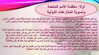 ‫تت‬ ‫الغاية‬ ‫لهذه‬ ‫وتحقيقا‬ ‫الدوليين‬ ‫واألمن‬ ‫السلم‬ ‫حفظ‬ ‫أهدافها‬ ‫أهم‬ ‫من‬‫الق‬ ‫لمبادئ‬ ‫وفقا‬ ‫السلمية‬ ‫بالوسائل‬ ‫مسك‬‫الدولي‬ ‫انون‬
‫ومنحت‬ ، ‫بالسلم‬ ‫اإلخالل‬ ‫إلى‬ ‫تؤدي‬ ‫قد‬ ‫التي‬ ‫الدولية‬ ‫المنازعات‬ ‫لتسوية‬‫األ‬ ‫ومجلس‬ ‫العامة‬ ‫للجمعية‬ ‫المتحدة‬ ‫األمم‬‫من‬
‫ذلك‬ ‫لتحقيق‬ ‫واسعة‬ ‫سلطات‬.
1-‫المنازعات‬ ‫تسوية‬ ‫في‬ ‫المتحدة‬ ‫لألمم‬ ‫العامة‬ ‫الجمعية‬ ‫دور‬:
‫سب‬ ‫كان‬ ‫أيا‬ ‫موقف‬ ‫أي‬ ‫لتسوية‬ ‫التدابير‬ ‫باتخاذ‬ ‫توصي‬ ‫أن‬ ‫العامة‬ ‫للجمعية‬‫ب‬ ‫سيضر‬ ‫كان‬ ‫إذا‬ ‫سلمية‬ ‫تسوية‬ ‫به‬‫العامة‬ ‫الرفاهية‬
‫ف‬ ‫العامة‬ ‫الجمعية‬ ‫وتوصيات‬ ، ‫األمم‬ ‫بين‬ ‫الودية‬ ‫العالقات‬ ‫صفو‬ ‫يعكر‬ ‫أو‬‫ليست‬ ‫عليها‬ ‫تعرض‬ ‫التي‬ ‫المنازعات‬ ‫ي‬‫أية‬ ‫لها‬
‫وتنفيذه‬ ‫بها‬ ‫التقيد‬ ‫النزاع‬ ‫أطراف‬ ‫على‬ ‫يفرض‬ ‫ما‬ ‫يوجد‬ ‫وال‬ ‫إلزامية‬ ‫صفة‬‫بالعمل‬ ‫األعضاء‬ ‫الدول‬ ‫التزام‬ ‫ولكن‬ ، ‫ا‬‫وفق‬
‫والعم‬ ‫الدول‬ ‫من‬ ‫االحترام‬ ‫واجب‬ ‫التوصيات‬ ‫تلك‬ ‫على‬ ‫يسبغ‬ ‫المنظمة‬ ‫مبادئ‬‫ع‬ ‫مانيال‬ ‫إعالن‬ ‫أكد‬ ‫لذا‬ ، ‫تنفيذها‬ ‫على‬ ‫ل‬‫لى‬
‫و‬ ‫السلمية‬ ‫بالوسائل‬ ‫المنازعات‬ ‫تسوية‬ ‫في‬ ‫العامة‬ ‫للجمعية‬ ‫الهام‬ ‫الدور‬‫بال‬ ‫تخل‬ ‫قد‬ ‫حالة‬ ‫ألية‬ ‫مناقشتها‬ ‫ضرورة‬‫عالقات‬
‫السلمية‬ ‫بالوسائل‬ ‫لتسويتها‬ ‫بتدابير‬ ‫وتوصي‬ ‫الودية‬.
‫بد‬ ‫للمنازعات‬ ‫السلمية‬ ‫التسوية‬ ‫في‬ ‫العامة‬ ‫الجمعية‬ ‫سلطات‬ ‫توسيع‬ ‫ويفضل‬‫التوصيات‬ ‫على‬ ‫اقتصارها‬ ‫من‬ ‫ال‬‫ملزمة‬ ‫الغير‬
‫أعضاء‬ ‫كل‬ ‫تضم‬ ‫وهي‬ ‫دورها‬ ‫من‬ ‫يحد‬ ‫مما‬ ‫األمن‬ ‫مجلس‬ ‫لصالح‬ ‫سلطتها‬ ‫وتقليص‬‫المنظمة‬.
‫أوال‬:‫المتحدة‬ ‫األمم‬ ‫منظمة‬
‫المنازعات‬ ‫وتسوية‬‫الدولية‬
 