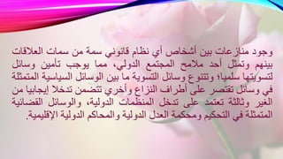 ‫وجود‬‫منازعات‬‫بين‬‫أشخاص‬‫أي‬‫نظام‬‫قانوني‬‫سمة‬‫من‬‫سمات‬‫العالقات‬
‫بينهم‬‫وتمثل‬‫أحد‬‫مالمح‬‫المجتمع‬،‫الدولي‬‫مما‬‫يوجب‬‫تأمين‬‫وسائل‬
‫لتسويتها‬‫سلميا؛‬‫وتتنوع‬‫وسائل‬‫التسوية‬‫ما‬‫بين‬‫الوسائل‬‫ال‬‫سياسية‬‫المتمثلة‬
‫في‬‫وسائل‬‫تقتصر‬‫على‬‫أطراف‬‫النزاع‬‫وأخري‬‫تتضمن‬‫تدخال‬‫إي‬‫جابيا‬‫من‬
‫الغير‬‫وثالثة‬‫تعتمد‬‫على‬‫تدخل‬‫المنظمات‬،‫الدولية‬‫والوسائل‬‫الق‬‫ضائية‬
‫المتمثلة‬‫في‬‫التحكيم‬‫ومحكمة‬‫العدل‬‫الدولية‬‫والمحاكم‬‫الدولية‬‫اإل‬‫قليمية‬.
 