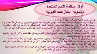 2-‫المنازعات‬ ‫تسوية‬ ‫في‬ ‫الدولي‬ ‫األمن‬ ‫مجلس‬ ‫دور‬:
‫ال‬ ‫عهد‬ ‫وقد‬ ‫األمن‬ ‫مجلس‬ ‫اختصاصات‬ ‫أحد‬ ‫سلميا‬ ‫الدولية‬ ‫المنازعات‬ ‫تسوية‬‫المجال‬ ‫هذا‬ ‫في‬ ‫هام‬ ‫بدور‬ ‫للمجلس‬ ‫ميثاق‬‫وله‬
‫المذكورة‬ ‫الوسائل‬ ‫بإحدى‬ ‫منازعاتهم‬ ‫تسوية‬ ‫إلى‬ ‫النزاع‬ ‫أطراف‬ ‫يدعو‬ ‫أن‬‫ذلك‬ ‫ضرورة‬ ‫رأى‬ ‫إذا‬ ‫الميثاق‬ ‫في‬.‫وبالتال‬‫له‬ ‫ي‬
‫أو‬ ‫العام‬ ‫األمين‬ ‫من‬ ‫إليه‬ ‫ترفع‬ ‫أن‬ ‫دون‬ ‫الدولية‬ ‫المنازعات‬ ‫في‬ ‫ينظر‬ ‫أن‬‫من‬ ‫غيره‬ ‫عن‬ ‫األمن‬ ‫مجلس‬ ‫يميز‬ ‫ما‬ ‫وهو‬ ‫الدول‬
‫األطراف‬ ‫بموافقة‬ ‫إال‬ ‫التدخل‬ ‫لها‬ ‫يحق‬ ‫ال‬ ‫التي‬ ‫الجهات‬.
‫األمن‬ ‫لمجلس‬ ‫الميثاق‬ ‫منحها‬ ‫التي‬ ‫الواسعة‬ ‫السلطات‬ ‫نتيجة‬ ‫ذلك‬ ‫ويعتبر‬‫الدوليي‬ ‫واألمن‬ ‫السلم‬ ‫حفظ‬ ‫مجالي‬ ‫في‬‫وتسوية‬ ‫ن‬
‫السلمية‬ ‫بالوسائل‬ ‫الدولية‬ ‫المنازعات‬.
‫مالئم‬ ‫يراه‬ ‫بما‬ ‫التوصية‬ ‫النزاع‬ ‫مراحل‬ ‫من‬ ‫مرحلة‬ ‫أية‬ ‫في‬ ‫األمن‬ ‫ولمجلس‬‫اتخذه‬ ‫ما‬ ‫مراعاة‬ ‫مع‬ ‫التسوية‬ ‫وسائل‬ ‫من‬ ‫ا‬
‫األ‬ ‫مجلس‬ ‫تدخل‬ ‫ويعتبر‬ ، ‫النزاع‬ ‫لتسوية‬ ‫سابقة‬ ‫إجراءات‬ ‫من‬ ‫المتنازعون‬‫تدخل‬ ‫سواء‬ ‫وساطة‬ ‫الحاالت‬ ‫هذه‬ ‫في‬ ‫من‬‫بناء‬
‫نفسه‬ ‫تلقاء‬ ‫من‬ ‫أو‬ ‫األطراف‬ ‫طلب‬ ‫على‬.
‫ي‬ ‫قد‬ ‫الذي‬ ‫التنبيه‬ ‫عن‬ ‫النظر‬ ‫وبغض‬ ‫األمن‬ ‫مجلس‬ ‫بها‬ ‫ينفرد‬ ‫السلطة‬ ‫وهذه‬‫العا‬ ‫األمين‬ ‫أو‬ ‫العامة‬ ‫الجمعية‬ ‫عن‬ ‫صدر‬‫أو‬ ‫م‬
‫األ‬ ‫مجلس‬ ‫سلطة‬ ‫في‬ ‫يؤثر‬ ‫ال‬ ‫الجواز‬ ‫سبيل‬ ‫على‬ ‫يرد‬ ‫التنبيه‬ ‫هذا‬ ‫ألن‬ ‫دولة‬‫من‬.
‫أوال‬:‫المتحدة‬ ‫األمم‬ ‫منظمة‬
‫المنازعات‬ ‫وتسوية‬‫الدولية‬
 
