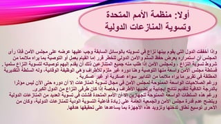 ‫السابقة‬ ‫بالوسائل‬ ‫تسويته‬ ‫في‬ ‫نزاع‬ ‫بينها‬ ‫يقوم‬ ‫التي‬ ‫الدول‬ ‫أخفقت‬ ‫وإذا‬‫األمن‬ ‫مجلس‬ ‫على‬ ‫عرضه‬ ‫عليها‬ ‫وجب‬‫رأى‬ ‫فإذا‬
‫ال‬ ‫إما‬ ‫قرر‬ ‫للخطر‬ ‫الدولي‬ ‫واألمن‬ ‫السلم‬ ‫حفظ‬ ‫يعرض‬ ‫استمراره‬ ‫أن‬ ‫المجلس‬‫م‬ ‫مالئما‬ ‫يراه‬ ‫بما‬ ‫التوصية‬ ‫أو‬ ‫بعمل‬ ‫قيام‬‫ن‬
‫ذلك‬ ‫المتنازعين‬ ‫جميع‬ ‫منه‬ ‫طلب‬ ‫إذا‬ ‫األمن‬ ‫ولمجلس‬ ، ‫النزاع‬ ‫تسوية‬ ‫شروط‬‫الن‬ ‫لتسوية‬ ‫توصياته‬ ‫إليهم‬ ‫يقدم‬ ‫أن‬‫سلميا‬ ‫زاع‬.
‫و‬ ‫لألطراف‬ ‫ملزم‬ ‫غير‬ ‫دوره‬ ‫وهنا‬ ‫التوصية‬ ‫منها‬ ‫واسعة‬ ‫األمن‬ ‫مجلس‬ ‫فسلطة‬‫الت‬ ‫السلطة‬ ‫وله‬ ،‫الوقائية‬ ‫الوظيفة‬ ‫هي‬‫قديرية‬
‫ع‬ ‫غير‬ ‫أو‬ ‫عسكرية‬ ‫سواء‬ ‫التدابير‬ ‫من‬ ‫مالئما‬ ‫يراه‬ ‫ما‬ ‫تقرير‬ ‫في‬ ‫المطلقة‬‫سكرية‬.
‫المناز‬ ‫تسوية‬ ‫مجال‬ ‫في‬ ‫األمن‬ ‫لمجلس‬ ‫الممنوحة‬ ‫الواسعة‬ ‫الصالحيات‬ ‫ورغم‬‫مؤثرا‬ ‫ليس‬ ‫اآلن‬ ‫حتى‬ ‫دوره‬ ‫أن‬ ‫إال‬ ‫عات‬
‫ك‬ ‫إذا‬ ‫وخاصة‬ ‫األطراف‬ ‫يرتضيها‬ ‫إيجابية‬ ‫نتائج‬ ‫لتقديم‬ ‫الكافية‬ ‫بالدرجة‬‫الكبرى‬ ‫الدول‬ ‫من‬ ‫النزاع‬ ‫طرفي‬ ‫ان‬.
‫المتحدة‬ ‫األمم‬ ‫أن‬ ‫إال‬ ‫للجهازين‬ ‫الممنوحة‬ ‫الواسعة‬ ‫السلطات‬ ‫هذه‬ ‫ورغم‬‫الدو‬ ‫المنازعات‬ ‫من‬ ‫العديد‬ ‫تسوية‬ ‫في‬ ‫فشلت‬‫لية‬
‫التسو‬ ‫فاعلية‬ ‫زيادة‬ ‫علي‬ ‫العامة‬ ‫والجمعية‬ ‫األمن‬ ‫مجلس‬ ‫قدرة‬ ‫عدم‬ ‫ويتضح‬‫من‬ ‫وكان‬ ،‫الدولية‬ ‫للمنازعات‬ ‫الودية‬ ‫ية‬
‫تحقي‬ ‫على‬ ‫يساعدها‬ ‫بما‬ ‫األجهزة‬ ‫هذه‬ ‫وتزويد‬ ‫تدخلها‬ ‫نطاق‬ ‫توسيع‬ ‫األحرى‬‫هدفها‬ ‫قها‬.
‫أوال‬:‫المتحدة‬ ‫األمم‬ ‫منظمة‬
‫المنازعات‬ ‫وتسوية‬‫الدولية‬
 