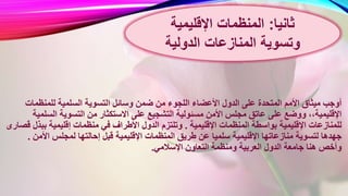 ‫ا‬ ‫وسائل‬ ‫ضمن‬ ‫من‬ ‫اللجوء‬ ‫األعضاء‬ ‫الدول‬ ‫على‬ ‫المتحدة‬ ‫األمم‬ ‫ميثاق‬ ‫أوجب‬‫للمنظمات‬ ‫السلمية‬ ‫لتسوية‬
‫االستكث‬ ‫على‬ ‫التشجيع‬ ‫مسئولية‬ ‫األمن‬ ‫مجلس‬ ‫عاتق‬ ‫على‬ ‫ووضع‬ ،،‫اإلقليمية‬‫الس‬ ‫التسوية‬ ‫من‬ ‫ار‬‫لمية‬
‫اإلقليمية‬ ‫المنظمات‬ ‫بواسطة‬ ‫اإلقليمية‬ ‫للمنازعات‬.‫بب‬ ‫إقليمية‬ ‫منظمات‬ ‫في‬ ‫األطراف‬ ‫الدول‬ ‫وتلتزم‬‫قصارى‬ ‫ذل‬
‫اإلقليمي‬ ‫المنظمات‬ ‫طريق‬ ‫عن‬ ‫سلميا‬ ‫اإلقليمية‬ ‫منازعاتها‬ ‫لتسوية‬ ‫جهدها‬‫األمن‬ ‫لمجلس‬ ‫إحالتها‬ ‫قبل‬ ‫ة‬.
‫اإلسالمي‬ ‫التعاون‬ ‫ومنظمة‬ ‫العربية‬ ‫الدول‬ ‫جامعة‬ ‫هنا‬ ‫وأخص‬.
‫ثانيا‬:‫اإلقليمية‬ ‫المنظمات‬
‫المنازعات‬ ‫وتسوية‬‫الدولية‬
 