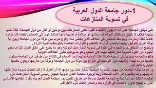 ‫بي‬ ‫المنازعات‬ ‫لفض‬ ‫للقوة‬ ‫االلتجاء‬ ‫يجوز‬ ‫ال‬ ‫أنه‬ ‫على‬ ‫الجامعة‬ ‫ميثاق‬ ‫نص‬‫فإذ‬ ،‫الجامعة‬ ‫دول‬ ‫من‬ ‫أكثر‬ ‫أو‬ ‫دولتين‬ ‫ن‬‫نشب‬ ‫ا‬
‫أراضيها‬ ‫سالمة‬ ‫أو‬ ‫سيادتها‬ ‫أو‬ ‫الدولة‬ ‫باستقالل‬ ‫يتعلق‬ ‫ال‬ ‫خالف‬ ‫بينهما‬‫ك‬ ‫لفضه‬ ‫المجلس‬ ‫إلى‬ ‫المتنازعون‬ ‫ولجأ‬‫قراره‬ ‫ان‬
‫ح‬ ‫وقوع‬ ‫منه‬ ‫يخشى‬ ‫الذي‬ ‫الخالف‬ ‫في‬ ‫المجلس‬ ‫ويتوسط‬ ،‫وملزما‬ ‫نافذا‬ ‫عندئذ‬‫أ‬ ‫وبين‬ ‫الجامعة‬ ‫دول‬ ‫من‬ ‫دولة‬ ‫بين‬ ‫رب‬‫ية‬
‫ب‬ ‫الخاصة‬ ‫والقرارات‬ ‫التحكيم‬ ‫قرارات‬ ‫وتصدر‬ ‫بينهما‬ ‫للتوفيق‬ ‫أخرى‬ ‫دولة‬‫اآلراء‬ ‫بأغلبية‬ ‫التوسط‬.
‫الدولية‬ ‫المنازعات‬ ‫تسوية‬ ‫في‬ ‫القوة‬ ‫إلى‬ ‫اللجوء‬ ‫حرم‬ ‫الميثاق‬ ‫أن‬ ‫ويتضح‬‫ب‬ ‫التزاما‬ ‫الدول‬ ‫عاتق‬ ‫على‬ ‫يضع‬ ‫ما‬ ‫وهو‬‫عدم‬
‫تط‬ ‫يواكب‬ ‫ما‬ ‫وهو‬ ‫السبب‬ ‫كان‬ ‫مهما‬ ‫منازعاتهم‬ ‫لتسوية‬ ‫القوة‬ ‫إلى‬ ‫اللجوء‬‫الدولية‬ ‫العالقات‬ ‫ور‬.
‫المحك‬ ‫دور‬ ‫أولهما‬ ‫الدولية‬ ‫المنازعات‬ ‫تسوية‬ ‫في‬ ‫بدورين‬ ‫الجامعة‬ ‫وتقوم‬‫وي‬ ‫الجامعة‬ ‫في‬ ‫طرفين‬ ‫بين‬ ‫النزاع‬ ‫في‬ ‫م‬‫كون‬
‫دول‬ ‫من‬ ‫دولة‬ ‫بين‬ ‫النزاع‬ ‫في‬ ‫الوسيط‬ ‫دور‬ ‫وثانيهما‬ ‫لهما؛‬ ‫ملزما‬ ‫حكمها‬‫حكمها‬ ‫ويكون‬ ‫خارجها‬ ‫من‬ ‫ودولة‬ ‫الجامعة‬
‫لألطراف‬ ‫اختياريا‬.
‫دوله‬ ‫بين‬ ‫للمنازعات‬ ‫السلمية‬ ‫للتسوية‬ ‫جهود‬ ‫من‬ ‫الجامعة‬ ‫تبذله‬ ‫ما‬ ‫ورغم‬‫من‬ ‫تسوية‬ ‫تفضل‬ ‫زالت‬ ‫ال‬ ‫الدول‬ ‫أن‬ ‫إال‬ ‫ا‬‫ازعاتها‬
‫العدل‬ ‫محكمة‬ ‫لوجود‬ ‫ربما‬ ‫المتحدة‬ ‫األمم‬ ‫إلى‬ ‫باللجوء‬ ‫وإما‬ ‫بينهم‬ ‫إما‬‫تل‬ ‫المنازعات‬ ‫لتسوية‬ ‫رئيسي‬ ‫كجهاز‬ ‫الدولية‬‫زم‬
‫د‬ ‫تفعيل‬ ‫طريق‬ ‫عن‬ ‫دورها‬ ‫لتفعيل‬ ‫الجامعة‬ ‫تحتاج‬ ‫لذا‬ ‫المتنازعين‬ ‫أحكامه‬‫ا‬ ‫نظامها‬ ‫بإقرار‬ ‫العربية‬ ‫العدل‬ ‫محكمة‬ ‫ور‬‫ألساسي‬
‫األطر‬ ‫تلزم‬ ‫أحكام‬ ‫وإصدار‬ ‫بعد‬ ‫إقراره‬ ‫في‬ ‫األعضاء‬ ‫الدول‬ ‫ينجح‬ ‫لم‬ ‫الذي‬‫اف‬.
1-‫العربية‬ ‫الدول‬ ‫جامعة‬ ‫دور‬
‫تسوية‬ ‫في‬‫المنازعات‬
 