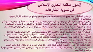 ‫سلميا‬ ‫منازعاتها‬ ‫بحل‬ ‫األعضاء‬ ‫الدول‬ ‫جميع‬ ‫تقوم‬ ‫أن‬ ‫المنظمة‬ ‫مبادئ‬ ‫من‬‫التهديد‬ ‫أو‬ ‫القوة‬ ‫استخدام‬ ‫عن‬ ‫وتمتنع‬
‫عالقاتها‬ ‫في‬ ‫باستخدامها‬.
‫بمصا‬ ‫اإلضرار‬ ‫استمراره‬ ‫شأن‬ ‫من‬ ‫نزاع‬ ‫أي‬ ‫في‬ ‫األطراف‬ ‫الدول‬ ‫على‬ ‫ويتعين‬‫و‬ ‫السلم‬ ‫تعريض‬ ‫أو‬ ‫اإلسالمية‬ ‫األمة‬ ‫لح‬‫األمن‬
‫التفاو‬ ‫أو‬ ‫الودية‬ ‫المساعي‬ ‫طريق‬ ‫عن‬ ‫أوال‬ ‫لحله‬ ‫تسعى‬ ‫أن‬ ،‫للخطر‬ ‫الدولي‬‫المصالحة‬ ‫أو‬ ‫الوساطة‬ ‫أو‬ ‫التحقيق‬ ‫أو‬ ‫ض‬‫أو‬
‫ويم‬ ،‫تختارها‬ ‫أخرى‬ ‫سلمية‬ ‫وسائل‬ ‫أية‬ ‫أو‬ ‫القضائية‬ ‫التسوية‬ ‫أو‬ ‫التحكيم‬‫هذا‬ ‫في‬ ‫الودية‬ ‫المساعي‬ ‫تشمل‬ ‫أن‬ ‫كن‬‫السياق‬
‫العام‬ ‫واألمين‬ ‫التنفيذية‬ ‫اللجنة‬ ‫مع‬ ‫التشاور‬.
‫حف‬ ‫بهدف‬ ‫األخرى‬ ‫واإلقليمية‬ ‫الدولية‬ ‫المنظمات‬ ‫مع‬ ‫تتعاون‬ ‫أن‬ ‫وللمنظمة‬‫النزاعات‬ ‫وتسوية‬ ‫الدولي‬ ‫واألمن‬ ‫السلم‬ ‫ظ‬
‫ا‬ ‫خالفاتها‬ ‫فوق‬ ‫تسمو‬ ‫أن‬ ‫األعضاء‬ ‫المنظمة‬ ‫دعت‬ ‫لذلك‬ ، ‫السلمية‬ ‫بالطرق‬‫ال‬ ‫اجتماعات‬ ‫كافة‬ ‫في‬ ‫وتشارك‬ ‫لثنائية‬‫مؤتمر‬
‫ت‬ ‫قد‬ ‫التي‬ ‫الخالفات‬ ‫لمعالجة‬ ‫دائم‬ ‫متخصص‬ ‫جهاز‬ ‫إنشاء‬ ‫وقررت‬ ‫اإلسالمي؛‬‫السلمي‬ ‫بالوسائل‬ ‫األعضاء‬ ‫بين‬ ‫نشأ‬‫ة‬.
‫ق‬ ‫تنفيذ‬ ‫لتسهيل‬ ،‫العام‬ ‫لألمين‬ ‫خاص‬ ‫ممثل‬ ‫أوفدت‬ ‫وكشمير‬ ‫جامو‬ ‫نزاع‬ ‫وفي‬‫والتوص‬ ‫النزاع‬ ‫بشأن‬ ‫المنظمة‬ ‫رارات‬‫لحل‬ ‫ل‬
‫للنزاع‬ ‫سلمية‬ ‫تسوية‬ ‫إيجاد‬ ‫إلى‬ ‫ودعت‬ ‫له؛‬ ‫مبكر‬.
‫دو‬ ‫لتعزيز‬ ‫ودعت‬ ‫للمنازعات‬ ‫السلمية‬ ‫التسوية‬ ‫ضرورة‬ ‫على‬ ‫المنظمة‬ ‫وأكدت‬‫الهادئ‬ ‫والدبلوماسية‬ ‫الوساطة‬ ‫في‬ ‫رها‬‫ة‬
‫ومس‬ ‫لجهود‬ ‫دعمها‬ ‫أكدت‬ ‫كما‬ ‫وفضها‬ ‫المنازعات‬ ‫منع‬ ‫وسائل‬ ‫من‬ ‫باعتبارهما‬‫ال‬ ‫الخاصين‬ ‫والممثلين‬ ‫العام‬ ‫األمين‬ ‫اعي‬‫ودية‬
‫المنازعات‬ ‫تسوية‬ ‫في‬.
2-‫اإلسالمي‬ ‫التعاون‬ ‫منظمة‬ ‫دور‬
‫تسوية‬ ‫في‬‫المنازعات‬
 