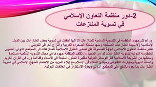 ‫أخفق‬ ‫أنها‬ ‫إال‬ ‫للمنازعات‬ ‫السلمية‬ ‫التسوية‬ ‫في‬ ‫المنظمة‬ ‫جهود‬ ‫كل‬ ‫ورغم‬‫الدو‬ ‫بين‬ ‫المنازعات‬ ‫بعض‬ ‫تسوية‬ ‫في‬ ‫ت‬‫ل‬
‫الغربية‬ ‫الصحراء‬ ‫مشكلة‬ ‫ومنها‬ ‫المسلحة‬ ‫المنازعات‬ ‫سيما‬ ‫وال‬ ‫اإلسالمية‬‫الكويتي‬ ‫العراقي‬ ‫والنزاع‬.
‫اإلس‬ ‫الحلول‬ ‫تصدير‬ ‫عن‬ ‫المسئولة‬ ‫الجهة‬ ‫اإلسالمي‬ ‫التعاون‬ ‫منظمة‬ ‫تعتبر‬‫الدولي؛‬ ‫المجتمع‬ ‫إلى‬ ‫للمنازعات‬ ‫المية‬‫لتطوير‬
‫المنظمة‬ ‫تكثف‬ ‫أن‬ ‫المحبذ‬ ‫من‬ ‫لذا‬ ،‫المنازعات‬ ‫لتسوية‬ ‫الدولية‬ ‫المنظومة‬‫مست‬ ‫السلمية‬ ‫التسوية‬ ‫مجال‬ ‫في‬ ‫جهودها‬‫مدة‬
‫ا‬ ‫الحلول‬ ‫مظهرة‬ ‫الدولية‬ ‫الوسائل‬ ‫قبل‬ ‫سالمية‬ٍ‫اإل‬ ‫الشريعة‬ ‫من‬ ‫وسائلها‬‫ال‬ ‫في‬ ‫ورد‬ ‫لما‬ ‫وفقا‬ ‫اإلسالم‬ ‫في‬ ‫لمتبعة‬‫الكريم‬ ‫قرآن‬
‫إيالء‬ ‫مع‬ ‫اإلسالم‬ ‫في‬ ‫السالم‬ ‫ومبادئ‬ ‫التفاوض‬ ‫ومهارات‬ ‫النبوية‬ ‫والسنة‬‫في‬ ‫اإلسالمي‬ ‫للمنهج‬ ‫االهتمام‬ ‫من‬ ‫المزيد‬‫تسوية‬
‫في‬ ‫االستقرار‬ ‫ويعزز‬ ‫الدولي‬ ‫المجتمع‬ ‫على‬ ‫بالنفع‬ ‫يعود‬ ‫بما‬ ‫المنازعات‬‫الدولية‬ ‫العالقات‬.
2-‫اإلسالمي‬ ‫التعاون‬ ‫منظمة‬ ‫دور‬
‫تسوية‬ ‫في‬‫المنازعات‬
 