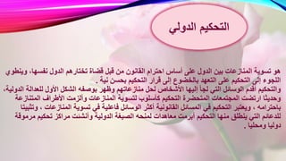 ‫قضاة‬ ‫قبل‬ ‫من‬ ‫القانون‬ ‫احترام‬ ‫أساس‬ ‫على‬ ‫الدول‬ ‫بين‬ ‫المنازعات‬ ‫تسوية‬ ‫هو‬‫و‬ ،‫نفسها‬ ‫الدول‬ ‫تختارهم‬‫ينطوي‬
‫نية‬ ‫بحسن‬ ‫التحكيم‬ ‫قرار‬ ‫إلى‬ ‫بالخضوع‬ ‫التعهد‬ ‫على‬ ‫التحكيم‬ ‫إلى‬ ‫اللجوء‬.
‫وظهر‬ ‫منازعاتهم‬ ‫لحل‬ ‫األشخاص‬ ‫إليها‬ ‫لجأ‬ ‫التي‬ ‫الوسائل‬ ‫أقدم‬ ‫والتحكيم‬‫للعدال‬ ‫األول‬ ‫الشكل‬ ‫بوصفه‬،‫الدولية‬ ‫ة‬
‫المنازعات‬ ‫لتسوية‬ ‫كأسلوب‬ ‫التحكيم‬ ‫المتحضرة‬ ‫المجتمعات‬ ‫ارتضت‬ ‫وحديثا‬‫المتن‬ ‫األطراف‬ ‫وألزمت‬‫ازعة‬
‫فاعل‬ ‫الوسائل‬ ‫أكثر‬ ‫القانونية‬ ‫المسائل‬ ‫في‬ ‫التحكيم‬ ‫ويعتبر‬ ، ‫باحترامه‬‫المنازعا‬ ‫تسوية‬ ‫في‬ ‫ية‬‫وتثبيتا‬ ، ‫ت‬
‫الدول‬ ‫الصبغة‬ ‫لمنحه‬ ‫معاهدات‬ ‫أبرمت‬ ‫التحكيم‬ ‫منها‬ ‫ينطلق‬ ‫التي‬ ‫للدعائم‬‫م‬ ‫تحكيم‬ ‫مراكز‬ ‫وأنشئت‬ ‫ية‬‫رموقة‬
‫ومحليا‬ ‫دوليا‬.
‫التحكيم‬‫الدولي‬
 