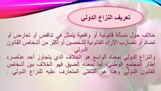 ‫خالف‬‫حول‬‫مسألة‬‫قانونية‬‫أو‬‫واقعية‬‫يتمثل‬‫في‬‫تناقض‬‫أو‬‫تعارض‬‫أو‬
‫تضاد‬‫أو‬‫تضارب‬‫اآلراء‬‫القانونية‬‫لشخصين‬‫أو‬‫أكثر‬‫من‬‫أشخاص‬‫القانون‬
‫الدولي‬
‫والنزاع‬‫الدولي‬‫بمعناه‬‫الواسع‬‫هو‬‫الخالف‬‫الذي‬‫يتجاوز‬‫أحد‬‫عناصر‬‫ه‬
‫إطار‬‫المجتمع‬،‫الوطني‬‫أما‬‫بمعناه‬‫الضيق‬‫فهو‬‫الخالف‬‫بين‬‫أشخاص‬
‫القانون‬‫الدولي‬‫وهذا‬‫هو‬‫المعنى‬‫المتعارف‬‫عليه‬‫للنزاع‬‫الدولي‬.
‫النزاع‬ ‫تعريف‬‫الدولي‬
 