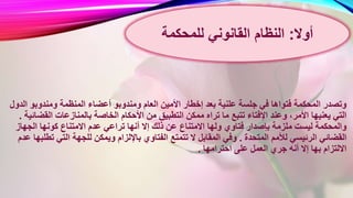 ‫ومندوب‬ ‫العام‬ ‫األمين‬ ‫إخطار‬ ‫بعد‬ ‫علنية‬ ‫جلسة‬ ‫في‬ ‫فتواها‬ ‫المحكمة‬ ‫وتصدر‬‫ا‬ ‫ومندوبو‬ ‫المنظمة‬ ‫أعضاء‬ ‫و‬‫لدول‬
‫األ‬ ‫من‬ ‫التطبيق‬ ‫ممكن‬ ‫تراه‬ ‫ما‬ ‫تتبع‬ ‫اإلفتاء‬ ‫وعند‬ ،‫األمر‬ ‫يعنيها‬ ‫التي‬‫القض‬ ‫بالمنازعات‬ ‫الخاصة‬ ‫حكام‬‫ائية‬.
‫ت‬ ‫أنها‬ ‫إال‬ ‫ذلك‬ ‫عن‬ ‫االمتناع‬ ‫ولها‬ ‫فتاوي‬ ‫بإصدار‬ ‫ملزمة‬ ‫ليست‬ ‫والمحكمة‬‫الجهاز‬ ‫كونها‬ ‫االمتناع‬ ‫عدم‬ ‫راعي‬
‫المتحدة‬ ‫لألمم‬ ‫الرئيسي‬ ‫القضائي‬.‫ت‬ ‫التي‬ ‫للجهة‬ ‫ويمكن‬ ‫باإللزام‬ ‫الفتاوي‬ ‫تتمتع‬ ‫ال‬ ‫المقابل‬ ‫وفي‬‫عد‬ ‫طلبها‬‫م‬
‫احترامها‬ ‫على‬ ‫العمل‬ ‫جري‬ ‫أنه‬ ‫إال‬ ‫بها‬ ‫االلتزام‬.
‫أوال‬:‫القانوني‬ ‫النظام‬‫للمحكمة‬
 