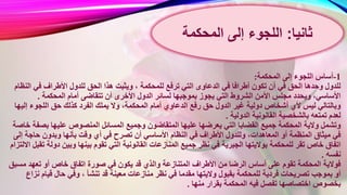 1-‫المحكمة‬ ‫إلى‬ ‫اللجوء‬ ‫أساس‬:
‫للمحكمة‬ ‫ترفع‬ ‫التي‬ ‫الدعاوى‬ ‫في‬ ‫أطرافا‬ ‫تكون‬ ‫أن‬ ‫في‬ ‫الحق‬ ‫وحدها‬ ‫للدول‬‫ال‬ ‫في‬ ‫األطراف‬ ‫للدول‬ ‫الحق‬ ‫هذا‬ ‫ويثبت‬ ،‫نظام‬
‫ا‬ ‫الدول‬ ‫لسائر‬ ‫بموجبها‬ ‫يجوز‬ ‫التي‬ ‫الشروط‬ ‫األمن‬ ‫مجلس‬ ‫ويحدد‬ ،‫األساسي‬‫المحكمة‬ ‫أمام‬ ‫تتقاضى‬ ‫أن‬ ‫ألخرى‬.
‫المحك‬ ‫أمام‬ ‫الدعاوي‬ ‫رفع‬ ‫حق‬ ‫الدول‬ ‫غير‬ ‫دولية‬ ‫أشخاص‬ ‫ألي‬ ‫ليس‬ ‫وبالتالي‬‫إلي‬ ‫اللجوء‬ ‫حق‬ ‫كذلك‬ ‫الفرد‬ ‫يملك‬ ‫وال‬ ،‫مة‬‫ها‬
‫الدولية‬ ‫القانونية‬ ‫بالشخصية‬ ‫تمتعه‬ ‫لعدم‬.
‫وجم‬ ‫المتقاضون‬ ‫عليها‬ ‫يعرضها‬ ‫التي‬ ‫القضايا‬ ‫جميع‬ ‫المحكمة‬ ‫والية‬ ‫وتشمل‬‫بص‬ ‫عليها‬ ‫المنصوص‬ ‫المسائل‬ ‫يع‬‫خاصة‬ ‫فة‬
‫األساسي‬ ‫النظام‬ ‫في‬ ‫األطراف‬ ‫وللدول‬ ،‫المعاهدات‬ ‫أو‬ ‫المنظمة‬ ‫ميثاق‬ ‫في‬‫إل‬ ‫حاجة‬ ‫وبدون‬ ‫بأنها‬ ‫وقت‬ ‫أي‬ ‫في‬ ‫تصرح‬ ‫أن‬‫ى‬
‫الق‬ ‫المنازعات‬ ‫جميع‬ ‫نظر‬ ‫في‬ ‫الجبرية‬ ‫بواليتها‬ ‫للمحكمة‬ ‫تقر‬ ‫خاص‬ ‫اتفاق‬‫دول‬ ‫وبين‬ ‫بينها‬ ‫تقوم‬ ‫التي‬ ‫انونية‬‫االلتزام‬ ‫تقبل‬ ‫ة‬
‫نفسه‬.
‫قد‬ ‫والذي‬ ‫المتنازعة‬ ‫األطراف‬ ‫من‬ ‫الرضا‬ ‫أساس‬ ‫على‬ ‫تقوم‬ ‫المحكمة‬ ‫فوالية‬‫م‬ ‫تعهد‬ ‫أو‬ ‫خاص‬ ‫اتفاق‬ ‫صورة‬ ‫في‬ ‫يكون‬‫سبق‬
‫منازعا‬ ‫نظر‬ ‫في‬ ‫مقدما‬ ‫واليتها‬ ‫بقبول‬ ‫للمحكمة‬ ‫فردية‬ ‫تصريحات‬ ‫بموجب‬ ‫أو‬‫ن‬ ‫قيام‬ ‫حال‬ ‫وفي‬ ، ‫تنشأ‬ ‫قد‬ ‫معينة‬ ‫ت‬‫زاع‬
‫منها‬ ‫بقرار‬ ‫المحكمة‬ ‫فيه‬ ‫تفصل‬ ‫اختصاصها‬ ‫بخصوص‬.
‫ثانيا‬:‫إلى‬ ‫اللجوء‬‫المحكمة‬
 