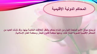 ‫للعالقات‬ ‫بالنظر‬ ‫محاكم‬ ‫إنشاء‬ ‫من‬ ‫الدول‬ ‫المتحدة‬ ‫األمم‬ ‫ميثاق‬ ‫يمنع‬ ‫لم‬‫الع‬ ‫نشأت‬ ‫وقد‬ ،‫بينها‬ ‫الخاصة‬‫من‬ ‫ديد‬
،‫المنازعات‬ ‫لتسوية‬ ‫اإلقليمية‬ ‫المحاكم‬‫ومنها‬‫اإلسالمية‬ ‫العدل‬ ‫ومحكمة‬ ‫البحار‬ ‫قانون‬ ‫محكمة‬.
‫الدولية‬ ‫المحاكم‬‫اإلقليمية‬
 