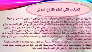 •‫ضرورة‬‫الدولية‬ ‫األشخاص‬ ‫بين‬ ‫النزاع‬ ‫يكون‬ ‫أن‬:‫طبي‬ ‫من‬ ‫أشخاص‬ ‫بين‬ ‫النزاع‬ ‫يكون‬ ‫أن‬ ‫يشترط‬ ‫فال‬‫عة‬
‫الدولية‬ ‫التسوية‬ ‫لقواعد‬ ‫تخضع‬ ‫ال‬ ‫األفراد‬ ‫بين‬ ‫المنازعات‬ ‫ولكن‬ ‫واحدة؛‬‫للمنازعات‬.
•‫ضرورة‬‫موضوعية‬ ‫بطريقة‬ ‫النزاع‬ ‫تحديد‬:‫في‬ ‫للفصل‬ ‫الغير‬ ‫على‬ ‫النزاع‬ ‫عرض‬ ‫حالة‬ ‫في‬ ‫ألنه‬ ‫وذلك‬‫يحتاج‬ ‫ه‬
‫ف‬ ‫الفصل‬ ‫قبل‬ ‫النزاع‬ ‫وجود‬ ‫بشأن‬ ‫المتنازعة‬ ‫األطراف‬ ‫بتأكيدات‬ ‫لالقتناع‬‫التأك‬ ‫يفترض‬ ‫أنه‬ ‫كما‬ ،‫يه‬‫كون‬ ‫من‬ ‫د‬
‫الس‬ ‫يعقل‬ ‫فال‬ ‫المستقبلية‬ ‫آثاره‬ ‫تفادي‬ ‫على‬ ‫للعمل‬ ‫قائما‬ ‫الزال‬ ‫النزاع‬‫ب‬ ‫انتهى‬ ‫نزاع‬ ‫لتسوية‬ ‫عي‬‫الفعل‬.
•‫نشوء‬‫بها‬ ‫المطالبة‬ ‫واستمرار‬ ‫المتنازعة‬ ‫األطراف‬ ‫بين‬ ‫متناقضة‬ ‫ادعاءات‬:‫طر‬ ‫من‬ ‫ادعاء‬ ‫وجود‬ ‫من‬ ‫فالبد‬‫ف‬
‫االدعا‬ ‫بهذه‬ ‫بالمطالبة‬ ‫واالستمرار‬ ،‫آخر‬ ‫طرف‬ ‫من‬ ‫متناقض‬ ‫ادعاء‬ ‫يقابله‬‫س‬ ‫النزاع‬ ‫لكون‬ ‫حلها‬ ‫يتطلب‬ ‫ءات‬‫يظل‬
‫هذه‬ ‫تنتهي‬ ‫حتى‬ ‫قائما‬‫المطالبة‬.
•‫ضرورة‬‫سلميا‬ ‫منازعاتهم‬ ‫لتسوية‬ ‫المتنازعة‬ ‫األطراف‬ ‫بين‬ ‫الرضى‬ ‫توافر‬:‫الد‬ ‫األشخاص‬ ‫لكون‬ ‫وذلك‬‫ولية‬
‫األط‬ ‫تجبر‬ ‫عليا‬ ‫سلطة‬ ‫يوجد‬ ‫وال‬ ‫السيادة‬ ‫في‬ ‫ومتساوية‬ ‫بعضها‬ ‫عن‬ ‫مستقلة‬‫وسي‬ ‫استخدام‬ ‫على‬ ‫راف‬‫تسوية‬ ‫لة‬
‫ودية‬ ‫تسوية‬ ‫لوسيلة‬ ‫اللجوء‬ ‫على‬ ‫وتراضى‬ ‫اتفاق‬ ‫وجود‬ ‫فيفترض‬ ‫بعينها‬.
‫النزاع‬ ‫تحكم‬ ‫التي‬ ‫المبادئ‬‫الدولي‬
 