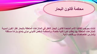 ‫المنازعا‬ ‫في‬ ‫للنظر‬ ‫البحار‬ ‫لقانون‬ ‫المتحدة‬ ‫األمم‬ ‫اتفاقية‬ ‫بموجب‬ ‫نشأت‬‫ل‬ ‫نظرا‬ ‫بالبحار‬ ‫المتعلقة‬ ‫ت‬‫تسوية‬ ‫كون‬
‫قانوني‬ ‫شخص‬ ‫والمحكمة‬ ،‫خاصة‬ ‫فنية‬ ‫خبرة‬ ‫يتطلب‬ ‫بها‬ ‫المتعلقة‬ ‫المنازعات‬‫مس‬ ‫بإرادة‬ ‫يتمتع‬ ‫دولي‬‫تقلة‬
‫ذاتية‬ ‫ووظائف‬ ‫اختصاصات‬ ‫وتمارس‬.
‫قانون‬ ‫محكمة‬‫البحار‬
 