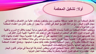 ‫من‬ ‫المحكمة‬ ‫تتشكل‬21‫والكفاءة‬ ‫اإلنصاف‬ ‫من‬ ‫عالية‬ ‫بصفات‬ ‫يتمتعون‬ ‫ممن‬ ‫ينتخبون‬ ‫مستقال‬ ‫عضوا‬‫في‬
‫يجوز‬ ‫وال‬ ، ‫العادل‬ ‫الجغرافي‬ ‫التوزيع‬ ‫مراعاة‬ ‫مع‬ ،‫البحار‬ ‫قانون‬ ‫مجال‬‫المحكم‬ ‫أعضاء‬ ‫من‬ ‫اثنان‬ ‫يكون‬ ‫أن‬‫ة‬
‫واحدة‬ ‫دولة‬ ‫رعايا‬ ‫من‬.
‫أبجد‬ ‫مرتبة‬ ‫المرشحين‬ ‫األشخاص‬ ‫بأسماء‬ ‫قائمة‬ ‫من‬ ‫المحكمة‬ ‫أعضاء‬ ‫وينتخب‬‫ب‬ ‫السري‬ ‫باالقتراع‬ ‫يا‬‫أغلبية‬
‫األغلبي‬ ‫هذه‬ ‫تضم‬ ‫أن‬ ‫على‬ ‫والمصوتة‬ ‫الحاضرة‬ ‫األطراف‬ ‫الدول‬ ‫أصوات‬ ‫ثلثي‬‫األطراف‬ ‫الدول‬ ‫أغلبية‬ ‫ة‬.
‫عضو‬ ‫فترة‬ ‫تنتهي‬ ‫أن‬ ‫على‬ ‫انتخابهم‬ ‫إعادة‬ ‫ويجوز‬ ‫سنوات‬ ‫تسع‬ ‫عضويتهم‬ ‫مدة‬‫بان‬ ‫أعضاء‬ ‫سبعة‬ ‫ية‬‫ثالث‬ ‫تهاء‬
‫اس‬ ‫حالة‬ ‫وفي‬ ،‫سنوات‬ ‫ست‬ ‫بانتهاء‬ ‫آخرين‬ ‫سبعة‬ ‫عضوية‬ ‫فترة‬ ‫وتنتهي‬ ‫سنوات‬‫ا‬ ‫أعضاء‬ ‫أحد‬ ‫تقالة‬‫لمحكمة‬
‫ت‬ ‫بمجرد‬ ‫خاليا‬ ‫مقعده‬ ‫ويصبح‬ ‫المحكمة‬ ‫رئيس‬ ‫إلى‬ ‫مكتوبة‬ ‫االستقالة‬ ‫يوجه‬‫أعض‬ ‫ويتمتع‬ ، ‫سليمها‬‫المحكمة‬ ‫اء‬
‫الدبلوماسية‬ ‫والحصانات‬ ‫باالمتيازات‬ ‫أعمالها‬ ‫مباشرتهم‬ ‫عند‬.
‫المشاركة‬ ‫ويعكس‬ ‫الدولي‬ ‫للمجتمع‬ ‫تمثيال‬ ‫األكثر‬ ‫المحكمة‬ ‫تشكيل‬ ‫يعتبر‬‫قان‬ ‫مؤتمر‬ ‫في‬ ‫الواسعة‬‫البحار‬ ‫ون‬
‫ا‬ ‫العدل‬ ‫محكمة‬ ‫بنظام‬ ‫بالمقارنة‬ ‫النامية‬ ‫للدول‬ ‫إضافيا‬ ‫وزنا‬ ‫أعطت‬ ‫حيث‬‫لدولية‬.
‫أوال‬:‫المحكمة‬ ‫تشكيل‬
 
