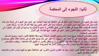 ‫ل‬ ‫يثبت‬ ‫كما‬ ‫االتفاقية‬ ‫في‬ ‫األطراف‬ ‫للدول‬ ‫المحكمة‬ ‫إلى‬ ‫اللجوء‬ ‫حق‬ ‫يثبت‬‫غرف‬ ‫إلى‬ ‫اللجوء‬ ‫حق‬ ‫الدول‬ ‫غير‬ ‫كيانات‬‫منازعات‬ ‫ة‬
‫اتفاق‬ ‫على‬ ‫بناء‬ ‫المحكمة‬ ‫إلى‬ ‫اللجوء‬ ‫الدول‬ ‫لهذه‬ ‫يمكن‬ ‫كما‬ ‫البحر‬ ‫قاع‬‫تكو‬ ‫وبذلك‬ ، ‫النزاع‬ ‫أطراف‬ ‫كافة‬ ‫بين‬ ‫خاص‬‫ن‬
‫يمنح‬ ‫ال‬ ‫التقاضي‬ ‫فحق‬ ‫الدولي‬ ‫القضاء‬ ‫في‬ ‫جديدة‬ ‫أفاقا‬ ‫فتحت‬ ‫قد‬ ‫المحكمة‬‫ب‬ ‫آخر‬ ‫كيان‬ ‫ألي‬ ‫يسمح‬ ‫وال‬ ‫للدول‬ ‫إال‬‫إلى‬ ‫اللجوء‬
‫لكيانا‬ ‫إليها‬ ‫اللجوء‬ ‫في‬ ‫الحق‬ ‫البحار‬ ‫قانون‬ ‫محكمة‬ ‫منحت‬ ‫بينما‬ ‫القضاء‬‫الدول‬ ‫غير‬ ‫ت‬.
‫أ‬-‫المحكمة‬ ‫اختصاص‬:
‫و‬ ‫إليها‬ ‫المحالة‬ ‫الطلبات‬ ‫وجميع‬ ‫المنازعات‬ ‫جميع‬ ‫المحكمة‬ ‫اختصاص‬ ‫يشمل‬‫ال‬ ‫وجميع‬ ‫البحار‬ ‫قانون‬ ‫التفاقية‬ ‫فقا‬‫مسائل‬
‫جم‬ ‫ذلك‬ ‫على‬ ‫اتفق‬ ‫إذا‬ ‫ويجوز‬ ، ‫آخر‬ ‫اتفاق‬ ‫أي‬ ‫في‬ ‫تحديدا‬ ‫عليها‬ ‫المنصوص‬‫ب‬ ‫تتعلق‬ ‫نافذة‬ ‫معاهدة‬ ‫في‬ ‫األطراف‬ ‫يع‬‫موضوع‬
‫بت‬ ‫يتعلق‬ ‫نزاع‬ ‫أي‬ ‫االتفاق‬ ‫لهذا‬ ‫وفقا‬ ‫المحكمة‬ ‫إلى‬ ‫يحال‬ ‫أن‬ ‫االتفاقية‬‫ويقص‬ ، ‫المعاهدة‬ ‫تلك‬ ‫تطبيق‬ ‫أو‬ ‫فسير‬‫باختصاص‬ ‫د‬
‫المعروضة‬ ‫المنازعة‬ ‫بشأن‬ ‫ملزم‬ ‫حكم‬ ‫إلصدار‬ ‫القانونية‬ ‫سلطتها‬ ‫المحكمة‬‫عليها‬.
‫ب‬-‫والحكم‬ ‫اإلجراءات‬:
‫غ‬ ‫األخرى‬ ‫الدولي‬ ‫القانون‬ ‫وقواعد‬ ‫البحار‬ ‫قانون‬ ‫اتفاقية‬ ‫المحكمة‬ ‫تطبق‬‫العد‬ ‫مبادئ‬ ‫فيها‬ ‫بما‬ ‫معها‬ ‫المتنافية‬ ‫ير‬‫واإلنصاف‬ ‫ل‬
‫عليها‬ ‫األطراف‬ ‫اتفقت‬ ‫إذا‬.
‫ثانيا‬:‫اللجوء‬‫إلى‬‫المحكمة‬
 