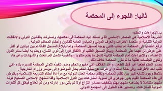 ‫ب‬-‫والحكم‬ ‫اإلجراءات‬:
‫أ‬ ‫في‬ ‫المحكمة‬ ‫إليه‬ ‫تستند‬ ‫الذي‬ ‫األساسي‬ ‫المصدر‬ ‫هي‬ ‫اإلسالمية‬ ‫الشريعة‬‫و‬ ‫الدولي‬ ‫بالقانون‬ ‫وتسترشد‬ ،‫حكامها‬‫االتفاقات‬
‫العامة‬ ‫والمبادئ‬ ‫الدولي‬ ‫والعرف‬ ‫األطراف‬ ‫متعددة‬ ‫أو‬ ‫الثنائية‬ ‫الدولية‬‫الدولية‬ ‫المحاكم‬ ‫وأحكام‬ ‫للقانون‬.
‫وإما‬ ،‫المحكمة‬ ‫لمسجل‬ ‫يوجه‬ ‫كتابي‬ ‫بطلب‬ ‫إما‬ ‫المحكمة‬ ‫إلى‬ ‫القضايا‬ ‫ترفع‬‫دولتي‬ ‫بين‬ ‫تم‬ ‫اتفاقا‬ ‫المسجل‬ ‫بإبالغ‬‫أكثر‬ ‫أو‬ ‫ن‬
‫فورا‬ ‫االتفاق‬ ‫أو‬ ‫الطلب‬ ‫المسجل‬ ‫ويبلغ‬ ،‫المحكمة‬ ‫على‬ ‫نزاعهما‬ ‫عرض‬ ‫على‬‫سائر‬ ‫أيضا‬ ‫به‬ ‫ويعلم‬ ،‫الشأن‬ ‫ذوي‬ ‫إلى‬‫الدول‬
‫و‬ ، ‫مكتوبا‬ ‫يقدم‬ ‫ما‬ ‫تشمل‬ ‫كتابية‬ ‫المحكمة‬ ‫أمام‬ ‫واإلجراءات‬ ، ‫األعضاء‬‫وغيره‬ ‫والشهادات‬ ‫المرافعات‬ ‫تشمل‬ ‫شفوية‬،‫ا‬
‫ذلك‬ ‫خالف‬ ‫المحكمة‬ ‫تقرر‬ ‫لم‬ ‫ما‬ ‫علنية‬ ‫الجلسات‬ ‫وتكون‬.
‫ومد‬ ‫الحكم‬ ‫مفهوم‬ ‫على‬ ‫الخالف‬ ‫وعند‬ ،‫للطعن‬ ‫قابل‬ ‫غير‬ ‫قطعيا‬ ‫الحكم‬ ‫يصدر‬‫تفسيره‬ ‫المحكمة‬ ‫تتولى‬ ‫تنفيذه‬ ‫ى‬‫على‬ ‫بناء‬
‫المو‬ ‫يحال‬ ‫الحكم‬ ‫تنفيذ‬ ‫عن‬ ‫طرف‬ ‫أي‬ ‫امتناع‬ ‫حالة‬ ‫وفي‬ ،‫األطراف‬ ‫أحد‬ ‫طلب‬‫الخارجية‬ ‫وزراء‬ ‫مؤتمر‬ ‫إلى‬ ‫ضوع‬.
‫الدولية‬ ‫العدل‬ ‫محكمة‬ ‫ونظام‬ ‫المحكمة‬ ‫نظام‬ ‫بين‬ ‫كبير‬ ‫تشابه‬ ‫وجود‬ ‫يالحظ‬‫وي‬ ‫سالمية‬ٍ‫اإل‬ ‫الشريعة‬ ‫أحكام‬ ‫مراعاة‬ ‫مع‬‫فترض‬
‫اإل‬ ‫الدول‬ ‫بين‬ ‫المنازعات‬ ‫تسوية‬ ‫في‬ ‫جوهري‬ ‫بدور‬ ‫القيام‬ ‫المحكمة‬ ‫هذه‬ ‫في‬‫الصح‬ ‫سالمي‬ٍ‫اإل‬ ‫للمنهج‬ ‫وفقا‬ ‫سالمية‬‫كونه‬ ‫يح‬
‫ي‬ ‫ثم‬ ‫أوال‬ ‫النزاع‬ ‫مصادر‬ ‫بتخفيف‬ ‫يهتم‬ ‫منهجا‬ ‫يضاهيه‬ ‫ال‬ ‫متكامال‬ ‫منهجا‬‫ك‬ ‫فيغلق‬ ‫العالج‬ ‫ثم‬ ‫ومن‬ ‫إدارته‬ ‫دور‬ ‫أتي‬‫الثغرات‬ ‫ل‬
‫الدولي‬ ‫المجتمع‬ ‫إلى‬ ‫الحلول‬ ‫هذه‬ ‫وتصدير‬ ،‫للمنازعات‬ ‫المؤدية‬.
‫ثانيا‬:‫اللجوء‬‫إلى‬‫المحكمة‬
 