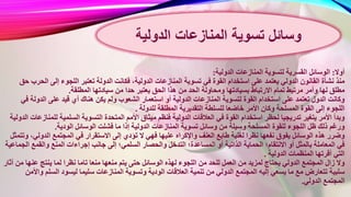 ‫أوال‬:‫الدولية‬ ‫المنازعات‬ ‫لتسوية‬ ‫القسرية‬ ‫الوسائل‬:
‫المنازع‬ ‫تسوية‬ ‫في‬ ‫القوة‬ ‫استخدام‬ ‫على‬ ‫يعتمد‬ ‫الدولي‬ ‫القانون‬ ‫نشأة‬ ‫منذ‬‫ا‬ ‫إلى‬ ‫اللجوء‬ ‫تعتبر‬ ‫الدولة‬ ‫فكانت‬ ،‫الدولية‬ ‫ات‬‫حق‬ ‫لحرب‬
‫ا‬ ‫هذا‬ ‫من‬ ‫الحد‬ ‫ومحاولة‬ ‫بسيادتها‬ ‫االرتباط‬ ‫تمام‬ ‫مرتبط‬ ‫وأمر‬ ‫لها‬ ‫مطلق‬‫المطلقة‬ ‫سيادتها‬ ‫من‬ ‫حدا‬ ‫يعتبر‬ ‫لحق‬.
‫أو‬ ‫الدولية‬ ‫المنازعات‬ ‫لتسوية‬ ‫القوة‬ ‫استخدام‬ ‫على‬ ‫تعتمد‬ ‫الدول‬ ‫وكانت‬‫الدول‬ ‫على‬ ‫قيد‬ ‫أي‬ ‫هناك‬ ‫يكن‬ ‫ولم‬ ‫الشعوب‬ ‫استعمار‬‫في‬ ‫ة‬
‫المطل‬ ‫التقديرية‬ ‫للسلطة‬ ‫خاضعا‬ ‫األمر‬ ‫وكان‬ ‫المسلحة‬ ‫القوة‬ ‫إلى‬ ‫اللجوء‬‫للدولة‬ ‫قة‬.
‫الدولية‬ ‫العالقات‬ ‫في‬ ‫القوة‬ ‫استخدام‬ ‫لحظر‬ ‫تدريجيا‬ ‫يتغير‬ ‫األمر‬ ‫وبدأ‬‫لل‬ ‫السلمية‬ ‫التسوية‬ ‫المتحدة‬ ‫األمم‬ ‫ميثاق‬ ‫فنظم‬‫الدولية‬ ‫منازعات‬
‫المنازعات‬ ‫تسوية‬ ‫وسائل‬ ‫من‬ ‫وسيلة‬ ‫المسلحة‬ ‫للقوة‬ ‫اللجوء‬ ‫ظل‬ ‫ذلك‬ ‫ورغم‬‫الودية‬ ‫الوسائل‬ ‫فشلت‬ ‫ما‬ ‫إذا‬ ‫الدولية‬.
‫عليها‬ ‫واإلكراه‬ ‫العنف‬ ‫طابع‬ ‫لغلبة‬ ‫نظرا‬ ‫نفعها‬ ‫يفوق‬ ‫الوسائل‬ ‫هذه‬ ‫وضرر‬‫الدو‬ ‫المجتمع‬ ‫في‬ ‫االستقرار‬ ‫إلى‬ ‫تؤدي‬ ‫ال‬ ‫فهي‬‫وتتمثل‬ ،‫لي‬
‫الت‬ ‫المساعدة؛‬ ‫أو‬ ‫الذاتية‬ ‫الحماية‬ ‫االنتقام؛‬ ‫أو‬ ‫بالمثل‬ ‫المعاملة‬ ‫في‬‫ا‬ ‫والقمع‬ ‫المنع‬ ‫إجراءات‬ ‫جانب‬ ‫إلى‬ ‫السلمي؛‬ ‫والحصار‬ ‫دخل‬‫لجماعية‬
‫الدولية‬ ‫المنظمات‬ ‫أقرتها‬ ‫التي‬.
‫لهذه‬ ‫اللجوء‬ ‫من‬ ‫للحد‬ ‫العمل‬ ‫من‬ ‫لمزيد‬ ‫يحتاج‬ ‫الدولي‬ ‫المجتمع‬ ‫زال‬ ‫وال‬‫عن‬ ‫ينتج‬ ‫لما‬ ‫نظرا‬ ‫تاما‬ ‫منعا‬ ‫منعها‬ ‫يتم‬ ‫حتى‬ ‫الوسائل‬‫أثار‬ ‫من‬ ‫ها‬
‫ال‬ ‫العالقات‬ ‫تنمية‬ ‫من‬ ‫الدولي‬ ‫المجتمع‬ ‫إليه‬ ‫يسعي‬ ‫ما‬ ‫مع‬ ‫تتعارض‬ ‫سلبية‬‫السل‬ ‫ليسود‬ ‫سليما‬ ‫المنازعات‬ ‫وتسوية‬ ‫ودية‬‫واألمن‬ ‫م‬
‫الدولي‬ ‫المجتمع‬.
‫المنازعات‬ ‫تسوية‬ ‫وسائل‬‫الدولية‬
 