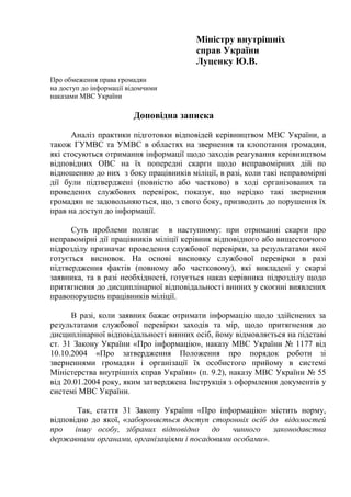 Міністру внутрішніх
справ України
Луценку Ю.В.
Про обмеження права громадян
на доступ до інформації відомчими
наказами МВС України
Доповідна записка
Аналіз практики підготовки відповідей керівництвом МВС України, а
також ГУМВС та УМВС в областях на звернення та клопотання громадян,
які стосуються отримання інформації щодо заходів реагування керівництвом
відповідних ОВС на їх попередні скарги щодо неправомірних дій по
відношенню до них з боку працівників міліції, в разі, коли такі неправомірні
дії були підтверджені (повністю або частково) в ході організованих та
проведених службових перевірок, показує, що нерідко такі звернення
громадян не задовольняються, що, з свого боку, призводить до порушення їх
прав на доступ до інформації.
Суть проблеми полягає в наступному: при отриманні скарги про
неправомірні дії працівників міліції керівник відповідного або вищестоячого
підрозділу призначає проведення службової перевірки, за результатами якої
готується висновок. На основі висновку службової перевірки в разі
підтвердження фактів (повному або частковому), які викладені у скарзі
заявника, та в разі необхідності, готується наказ керівника підрозділу щодо
притягнення до дисциплінарної відповідальності винних у скоєнні виявлених
правопорушень працівників міліції.
В разі, коли заявник бажає отримати інформацію щодо здійснених за
результатами службової перевірки заходів та мір, щодо притягнення до
дисциплінарної відповідальності винних осіб, йому відмовляється на підставі
ст. 31 Закону України «Про інформацію», наказу МВС України № 1177 від
10.10.2004 «Про затвердження Положення про порядок роботи зі
зверненнями громадян і організації їх особистого прийому в системі
Міністерства внутрішніх справ України» (п. 9.2), наказу МВС України № 55
від 20.01.2004 року, яким затверджена Інструкція з оформлення документів у
системі МВС України.
Так, стаття 31 Закону України «Про інформацію» містить норму,
відповідно до якої, «забороняється доступ сторонніх осіб до відомостей
про іншу особу, зібраних відповідно до чинного законодавства
державними органами, організаціями і посадовими особами».
 