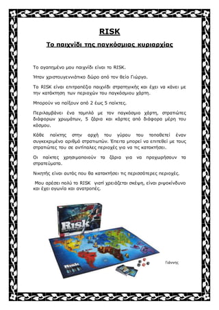 RISK
Το παιχνίδι της παγκόσμιας κυριαρχίας
Το αγαπημένο μου παιχνίδι είναι το RISK.
Ήταν χριστουγεννιάτικο δώρο από τον θείο Γιώργο.
Το RISK είναι επιτραπέζιο παιχνίδι στρατηγικής και έχει να κάνει με
την κατάκτηση των περιοχών του παγκόσμιου χάρτη.
Μπορούν να παίξουν από 2 έως 5 παίκτες.
Περιλαμβάνει ένα ταμπλό με τον παγκόσμιο χάρτη, στρατιώτες
διάφορων χρωμάτων, 5 ζάρια και κάρτες από διάφορα μέρη του
κόσμου.
Κάθε παίκτης στην αρχή του γύρου του τοποθετεί έναν
συγκεκριμένο αριθμό στρατιωτών. Έπειτα μπορεί να επιτεθεί με τους
στρατιώτες του σε αντίπαλες περιοχές για να τις κατακτήσει.
Οι παίκτες χρησιμοποιούν τα ζάρια για να προχωρήσουν τα
στρατεύματα.
Νικητής είναι αυτός που θα κατακτήσει τις περισσότερες περιοχές.
Μου αρέσει πολύ το RISK γιατί χρειάζεται σκέψη, είναι ριψοκίνδυνο
και έχει αγωνία και ανατροπές.
Γιάννης
 