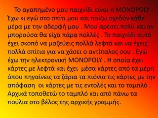 Το αγαπημένο μου παιχνίδι είναι η MONOPOLY .
Έχω κι εγώ στο σπίτι μου και παίζω σχεδόν κάθε
μέρα με την αδερφή μου . Μου αρέσει πολύ και αν
μπορούσα θα είχα πάρα πολλές . Το παιχνίδι αυτό
έχει σκοπό να μαζεύεις πολλά λεφτά και να έχεις
πολλά σπίτια για να χάσει ο αντίπαλος σου . Εγώ
έχω την ηλεκτρονική MONOPOLY . Η οποία έχει
κάρτες με λεφτά και έχει μέσα κάρτες από τα μέρη
όπου πηγαίνεις τα ζάρια τα πιόνια τις κάρτες με την
απόφαση οι κάρτες με τις εντολές και το ταμπλό .
Αρχικά τοποθετώ το ταμπλό και από πάνω τα
πούλια στο βέλος της αρχικής γραμμής.
 