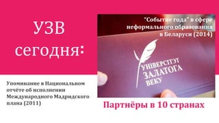 УЗВ
сегодня:
Упоминание в Национальном
отчёте об исполнении
Международного Мадридского
плана (2011)
Партнёры в 10 странах
“Событие года” в сфере
неформального образования
в Беларуси (2014)
 