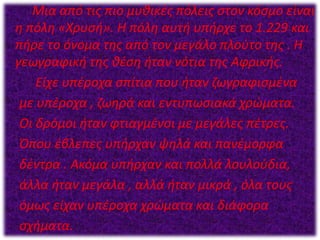 Μια από τις πιο μυθικές πόλεις στον κόσμο είναι
η πόλη «Χρυσή». Η πόλη αυτή υπήρχε το 1.229 και
πήρε το όνομα της από τον μεγάλο πλούτο της . Η
γεωγραφική της θέση ήταν νότια της Αφρικής.
Είχε υπέροχα σπίτια που ήταν ζωγραφισμένα
με υπέροχα , ζωηρά και εντυπωσιακά χρώματα.
Οι δρόμοι ήταν φτιαγμένοι με μεγάλες πέτρες.
Όπου έβλεπες υπήρχαν ψηλά και πανέμορφα
δέντρα . Ακόμα υπήρχαν και πολλά λουλούδια,
άλλα ήταν μεγάλα , αλλά ήταν μικρά , όλα τους
όμως είχαν υπέροχα χρώματα και διάφορα
σχήματα.
 