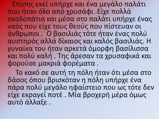 Επίσης εκεί υπήρχε και ένα μεγάλο παλάτι
που ήταν όλο από χρυσάφι .Είχε πολλά
σκαλοπάτια και μέσα στο παλάτι υπήρχε ένας
ναός που είχε τους θεούς που πίστευαν οι
άνθρωποι . Ο βασιλιάς τότε ήταν ένας πολύ
αυστηρός αλλά δίκαιος και καλός βασιλιάς. Η
γυναίκα του ήταν αρκετά όμορφη βασίλισσα
και πολύ καλή . Της άρεσαν τα χρυσαφικά και
φορούσε μακριά φορέματα .
Το κακό σε αυτή τη πόλη ήταν ότι μέσα στο
δάσος όπου βρισκόταν η πόλη υπήρχε ένα
πάρα πολύ μεγάλο ηφαίστειο που ως τότε δεν
είχε εκραγεί ποτέ . Μία βροχερή μέρα όμως
αυτό άλλαξε .
 