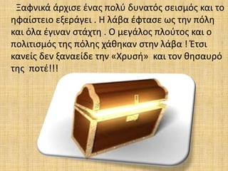 Ξαφνικά άρχισε ένας πολύ δυνατός σεισμός και το
ηφαίστειο εξεράγει . Η λάβα έφτασε ως την πόλη
και όλα έγιναν στάχτη . Ο μεγάλος πλούτος και ο
πολιτισμός της πόλης χάθηκαν στην λάβα ! Έτσι
κανείς δεν ξαναείδε την «Χρυσή» και τον θησαυρό
της ποτέ!!!
 