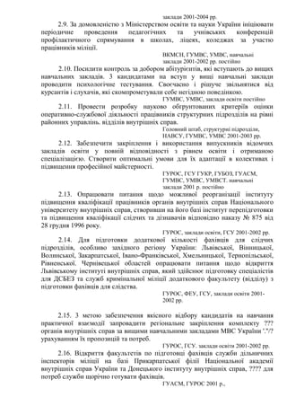 заклади 2001-2004 рр.
2.9. За домовленістю з Міністерством освіти та науки України ініціювати
періодичне проведення педагогічних та учнівських конференцій
профілактичного спрямування в школах, ліцеях, коледжах за участю
працівників міліції.
ВКМСН, ГУМВС, УМВС, навчальні
заклади 2001-2002 рр. постійно
2.10. Посилити контроль за добором абітурієнтів, які вступають до вищих
навчальних закладів. 3 кандидатами на вступ у вищі навчальні заклади
проводити психологічне тестування. Своєчасно і рішуче звільнятися від
курсантів і слухачів, які скомпрометували себе негідною поведінкою.
ГУМВС, УМВС, заклади освіти постійно
2.11. Провести розробку науково обгрунтованих критеріїв оцінки
оперативно-службової діяльності працівників структурних підрозділів на рівні
районних управлінь. відділів внутрішніх справ.
Головний штаб, структурні підрозділи,
НАВСУ, ГУМВС, УМВС 2001-2003 рр.
2.12. Забезпечити закріплення і використання випускників відомчих
закладів освіти у повній відповідності з рівнем освіти і отриманою
спеціалізацією. Створити оптимальні умови для їх адаптації в колективах і
підвищення професійної майстерності.
ГУРОС, ГСУ ГУКР, ГУБОЗ, ГУАСМ,
ГУМВС, УМВС, УМВСТ. навчальні
заклади 2001 р. постійно
2.13. Опрацювати питання щодо можливої реорганізації інституту
підвищення кваліфікації працівників органів внутрішніх справ Національного
університету внутрішніх справ, створивши на його базі інститут перепідготовки
та підвищення кваліфікації слідчих та дізнавачів відповідно наказу № 875 від
28 грудня 1996 року.
ГУРОС, заклади освіти, ГСУ 2001-2002 рр.
2.14. Для підготовки додаткової кількості фахівців для слідчих
підрозділів, особливо західного регіону України: Львівської, Вінницької,
Волинської, Закарпатської, Івано-Франківської, Хмельницької, Тернопільської,
Рівненської. Чернівецької областей опрацювати питання щодо відкриття
Львівському інституті внутрішніх справ, який здійснює підготовку спеціалістів
для ДСБЕЗ та служб кримінальної міліції додаткового факультету (відділу) з
підготовки фахівців для слідства.
ГУРОС, ФЕУ, ГСУ, заклади освіти 2001-
2002 рр.
2.15. 3 метою забезпечення якісного відбору кандидатів на навчання
практичної взаємодії запровадити регіональне закріплення комплекту ???
органів внутрішніх справ за вищими навчальними закладами МВС України '.''/?
урахуванням їх пропозицій та потреб.
ГУРОС, ГСУ. заклади освіти 2001-2002 рр.
2.16. Відкриття факультетів по підготовці фахівців служби дільничних
інспекторів міліції на базі Прикарпатської філії Національної академії
внутрішніх справ України та Донецького інституту внутрішніх справ, ???? для
потреб служби щорічно готувати фахівців.
ГУАСМ, ГУРОС 2001 р.,
 
