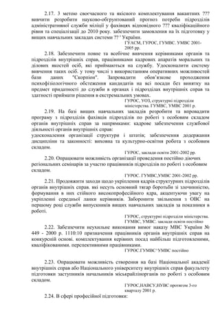 2.17. 3 метою своєчасного та якісного комплектування вакантних ???
вивчити розробити науково-обгрунтований прогноз потреби підрозділів
адміністративної служби міліції у фахівцях відповідного ??? кваліфікаційного
рівня та спеціалізації до 2010 року. забезпечити замовлення на їх підготовку у
вищих навчальних закладах системи ?? ' України.
ГУАСМ, ГУРОС, ГУМВС. УМВС 2001-
2005 рр.
2.18. Забезпечити повне та всебічне вивчення керівниками органів та
підрозділів внутрішніх справ, працівниками кадрових апаратів моральних та
ділових якостей осіб, які приймаються на службу. Удосконалити систему
вивчення таких осіб. у тому числі з використанням оперативних можливостей
бази даних "Скорпіон". Запровадити обов’язкове проходження
психофізіологічного обстеження кандидатів на всі посади без винятку на
предмет придатності до служби в органах і підрозділах внутрішніх справ та
здатності приймати рішення в екстремальних умовах.
ГУРОС, УОЗ, структурні підрозділи
міністерства. ГУМВС, УМВС 2001 р.
2.19. На базі вищих навчальних закладів розробити та впровадити
програму з підрозділів фахівців підрозділів по роботі з особовим складом
органів внутрішніх справ за напрямками: кадрове забезпечення службової
діяльності органів внутрішніх справ:
удосконалення організації структури і штатів; забезпечення додержання
дисципліни та законності: виховна та культурно-освітня робота з особовим
складом.
ГУРОС, заклади освіти 2001-2002 рр.
2.20. Опрацювати можливість організації проведення постійно діючих
регіональних семінарів за участю працівників підрозділів по роботі з особовим
складом.
ГУРОС. ГУМВС,УМВС 2001-2002 рр.
2.21. Продовжити заходи щодо укріплення кадрів структурних підрозділів
органів внутрішніх справ. які несуть основний тягар боротьби зі злочинністю,
формування в них стійкого високопрофесійного ядра, акцентуючи увагу на
укріпленні середньої ланки керівників. Заборонити звільнення з ОВС на
першому році служби випускників вищих навчальних закладів за показники в
роботі.
ГУРОС, структурні підрозділи міністерства.
ГУМВС, УМВС. заклади освіти постійно
2.22. Забезпечити неухильне виконання вимог наказу МВС України №
449 - 2000 р. 1110:10 призначення працівників органів внутрішніх справ на
конкурсній основі. комплектування керівних посад найбільш підготовленими,
кваліфікованими. перспективними працівниками.
ГУРОС.ГУМВС^УМВС постійно
2.23. Опрацювати можливість створення на базі Національної академії
внутрішніх справ або Національного університету внутрішніх справ факультету
підготовки заступників начальників міськрайлінорганів по роботі з особовим
складом.
ГУРОС,НАВСУ,НУВС протягом 3-го
кварталу 2001 р.
2.24. В сфері професійної підготовки:
 