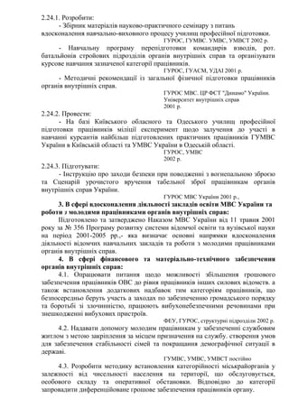 2.24.1. Розробити:
- Збірник матеріалів науково-практичного семінару з питань
вдосконалення навчально-виховного процесу училищ професійної підготовки.
ГУРОС, ГУМВС. УМВС, УМВСТ 2002 р.
- Навчальну програму перепідготовки командирів взводів, рот.
батальйонів стройових підрозділів органів внутрішніх справ та організувати
курсове навчання зазначеної категорії працівників.
ГУРОС, ГУАСМ, УДАІ 2001 р.
- Методичні рекомендації із загальної фізичної підготовки працівників
органів внутрішніх справ.
ГУРОС МВС. ЦР ФСТ "Динамо" України.
Університет внутрішніх справ
2001 р.
2.24.2. Провести:
- На базі Київського обласного та Одеського училищ професійної
підготовки працівників міліції експеримент щодо залучення до участі в
навчанні курсантів найбільш підготовлених практичних працівників ГУМВС
України в Київській області та УМВС України в Одеській області.
ГУРОС, УМВС
2002 р.
2.24.3. Підготувати:
- Інструкцію про заходи безпеки при поводженні з вогнепальною зброєю
та Сценарій урочистого вручення табельної зброї працівникам органів
внутрішніх справ України.
ГУРОС МВС України 2001 р.,
3. В сфері вдосконалення діяльності закладів освіти МВС України та
роботи з молодими працівниками органів внутрішніх справ:
ІІідготовлено та затверджено Наказом МВС України від 11 травня 2001
року за № 356 Програму розвитку системи відомчої освіти та вузівської науки
на період 2001-2005 рр.,- яка визначає основні напрямки вдосконалення
діяльності відомчих навчальних закладів та роботи з молодими працівниками
органів внутрішніх справ.
4. В сфері фінансового та матеріально-технічного забезпечення
органів внутрішніх справ:
4.1. Опрацювати питання щодо можливості збільшення грошового
забезпечення працівників ОВС до рівня працівників інших силових відомств. а
також встановлення додаткових надбавок тим категоріям працівників, що
безпосередньо беруть участь а заходах по забезпеченню громадського порядку
та боротьбі зі злочинністю, працюють вибухонебезпечними речовинами при
знешкодженні вибухових пристроїв.
ФЕУ, ГУРОС, структурні підрозділи 2002 р.
4.2. Надавати допомогу молодим працівникам у забезпеченні службовим
житлом з метою закріплення за місцем призначення на службу. створення умов
для забезпечення стабільності сімей та покращання демографічної ситуації в
державі.
ГУМВС, УМВС, УМВСТ постійно
4.3. Розробити методику встановлення категорійності міськрайорганів у
залежності від чисельності населення на території, що обслуговується,
особового складу та оперативної обстановки. Відповідно до категорії
запровадити диференційоване грошове забезпечення працівників органу.
 