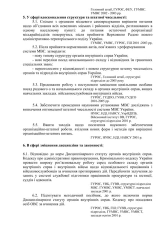 Головний штаб, ГУРОС, ФЕУ, ГУМВС.
УМВС 2002 - 2003 рр.
5. У сфері вдосконалення структури та штатної чисельності:
5.1. Спільно з органами місцевого самоврядування вирішити питання
щодо об’єднання всіх невеликих міських і районних відділів, розташованих в
одному населеному пункті: до питання остаточної реорганізації
міськрайвідділів повернутись після прийняття Верховною Радою нового
адміністративно-територіального поділу України.
ГУМВС, УМВС, ГУРОС, ГШ 2001 -2003 рр,
5.2. Після прийняття нормативних актів, пов’язаних з реформуванням
системи МВС. затвердити:
- нову типову структуру органів внутрішніх справ України;
- нові переліки посад начальницького складу і відповідних їм граничних
спеціальних звань:
- переоголосити у відповідності з новою структурою штатну чисельність
органів та підрозділів внутрішніх справ України.
ГУРОС, Головний штаб, структурні
підрозділи до 2005 року
5.3. Продовжити роботу з поступового заміщення цивільними особами
посад рядового о та начальницького складу в органах внутрішніх справ, вищих
навчальних закладах. військовослужбовців внутрішніх військ.
ГУРОС, ГУДПО, ГУВВ, ГУДСО
2001-2005 рр.
5.4. Забезпечити проведення науковими установами МВС досліджень з
визначення оптимальної штатної чисельності системи МВС України.
НУВС, НДІ, НАВСУ, УкрНДІПБ,
Військовий інститут ВВ, ГУРОС,
структурні підрозділи 2001 р.
5.5. Вжити заходів щодо посилення наукового забезпечення
організаційно-штатної роботи. втілення нових форм і методів при вирішенні
організаційно-штатних питань.
ГУРОС, НУВС, НДІ, НАВСУ 2001 р.
6. В сфері зміцнення дисципліни та законності:
6.1. Відповідно до норм Дисциплінарного статуту органів внутрішніх справ.
Кодексу про адміністративні правопорушення, Кримінального кодексу України
провести широку роз’яснювальну роботу серед особового складу органів
внутрішніх справ і внутрішніх військ щодо відповідальності працівників і
військовослужбовців за вчинення протиправних дій. Передбачити залучення до
занять у системі службової підготовки працівників прокуратури та юстиції,
суддів і адвокатів.
ГУРОС, УВБ, ГУВВ, структурні підрозділи
МВС. ГУМВС, УМВС, УМВСТ. навчальні
заклади 2001 р.
6.2. Підготувати методичний посібник, до якого включити норми
Дисциплінарного статуту органів внутрішніх справ. Кодексу про посадових
осіб ОВС за вчинення дій.
ГУРОС, УВБ, ГШ; ГУВВ, структурні
підрозділи, ГУМВС, УМВС, УМВСТ,
заклади освіти 2001 р.
 