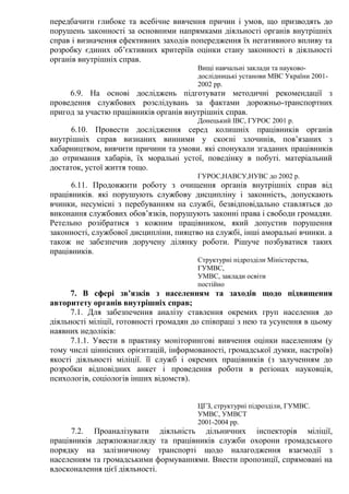 передбачити глибоке та всебічне вивчення причин і умов, що призводять до
порушень законності за основними напрямками діяльності органів внутрішніх
справ і визначення ефективних заходів попередження їх негативного впливу та
розробку єдиних об’єктивних критеріїв оцінки стану законності в діяльності
органів внутрішніх справ.
Вищі навчальні заклади та науково-
дослідницькі установи МВС України 2001-
2002 рр.
6.9. На основі досліджень підготувати методичні рекомендації з
проведення службових розслідувань за фактами дорожньо-транспортних
пригод за участю працівників органів внутрішніх справ.
Донецький ІВС, ГУРОС 2001 р.
6.10. Провести дослідження серед колишніх працівників органів
внутрішніх справ визнаних винними у скоєні злочинів, пов’язаних з
хабарництвом, вивчити причини та умови. які спонукали згаданих працівників
до отримання хабарів, їх моральні устої, поведінку в побуті. матеріальний
достаток, устої життя тощо.
ГУРОС,НАВСУ,НУВС до 2002 р.
6.11. Продовжити роботу з очищення органів внутрішніх справ від
працівників. які порушують службову дисципліну і законність, допускають
вчинки, несумісні з перебуванням на службі, безвідповідально ставляться до
виконання службових обов’язків, порушують законні права і свободи громадян.
Ретельно розібратися з кожним працівником, який допустив порушення
законності, службової дисципліни, пияцтво на службі, інші аморальні вчинки. а
також не забезпечив доручену ділянку роботи. Рішуче позбуватися таких
працівників.
Структурні підрозділи Міністерства,
ГУМВС,
УМВС, заклади освіти
постійно
7. В сфері зв’язків з населенням та заходів щодо підвищення
авторитету органів внутрішніх справ;
7.1. Для забезпечення аналізу ставлення окремих груп населення до
діяльності міліції, готовності громадян до співпраці з нею та усунення в цьому
наявних недоліків:
7.1.1. Увести в практику моніторингові вивчення оцінки населенням (у
тому числі ціннісних орієнтацій, інформованості, громадської думки, настроїв)
якості діяльності міліції. її служб і окремих працівників (з залученням до
розробки відповідних анкет і проведення роботи в регіонах науковців,
психологів, соціологів інших відомств).
ЦГЗ, структурні підрозділи, ГУМВС.
УМВС, УМВСТ
2001-2004 рр.
7.2. Проаналізувати діяльність дільничних інспекторів міліції,
працівників держпожнагляду та працівників служби охорони громадського
порядку на залізничному транспорті щодо налагодження взаємодії з
населенням та громадськими формуваннями. Внести пропозиції, спрямовані на
вдосконалення цієї діяльності.
 