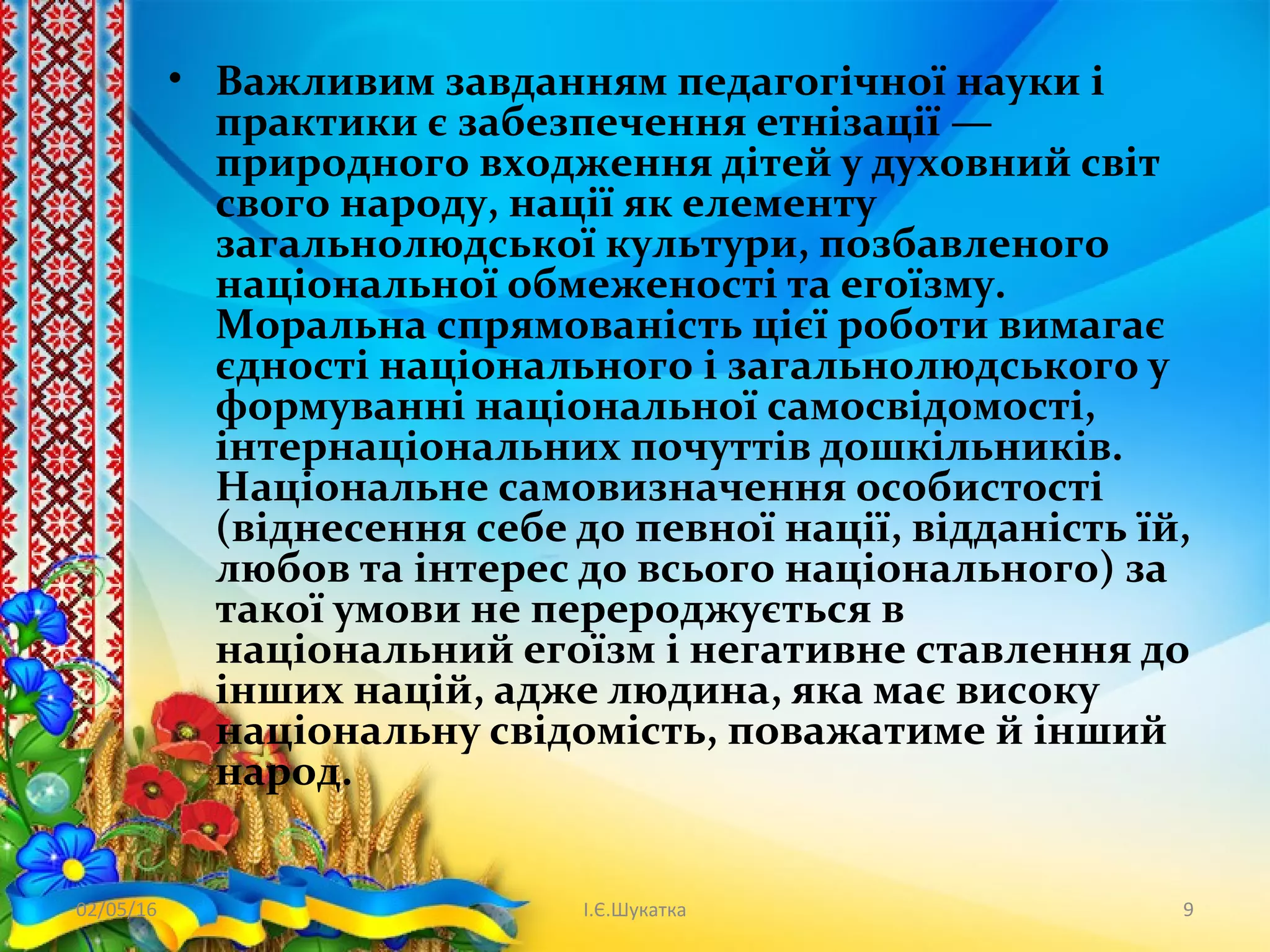 • Важливим завданням педагогічної науки і
практики є забезпечення етнізації —
природного входження дітей у духовний світ
свого народу, нації як елементу
загальнолюдської культури, позбавленого
національної обмеженості та егоїзму.
Моральна спрямованість цієї роботи вимагає
єдності національного і загальнолюдського у
формуванні національної самосвідомості,
інтернаціональних почуттів дошкільників.
Національне самовизначення особистості
(віднесення себе до певної нації, відданість їй,
любов та інтерес до всього національного) за
такої умови не перероджується в
національний егоїзм і негативне ставлення до
інших націй, адже людина, яка має високу
національну свідомість, поважатиме й інший
народ.
02/05/16 І.Є.Шукатка 9
 