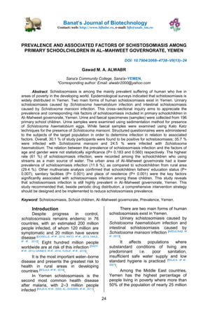 Banats Journal of Biotechnology
Contact: web: http://www.bjbabe.ro, e-mail: bjb@usab_tm.ro
24
PREVALENCE AND ASSOCIATED FACTORS OF SCHISTOSOMIASIS AMONG
PRIMARY SCHOOLCHILDREN IN AL–MAHWEET GOVERNORATE, YEMEN
DOI: 10.7904/2068–4738–VII(13)–24
Gawad M. A. ALWABR
Sana'a Community College, Sana'a–YEMEN,
*Corresponding author: Email: alwabr2000@yahoo.com
Abstract. Schistosomiasis is among the mainly prevalent suffering of human who live in
areas of poverty in the developing world. Epidemiological surveys indicated that schistosomiasis is
widely distributed in Yemen. Two main forms of human schistosomiasis exist in Yemen. Urinary
schistosomiasis caused by Schistosoma haematobium infection and intestinal schistosomiasis
caused by Schistosoma mansoni infection. This cross–sectional inquiry aims to appreciate the
prevalence and corresponding risk factors of schistosomiasis included in primary schoolchildren in
Al–Mahweet governorate, Yemen. Urine and faecal specimenes (samples) were collected from 196
primary school children. Urine samples were examined using sedimentation method for presence
of Schistosoma haematobium eggs. While faecal samples were examined using Kato Katz
techniques for the presence of Schistosoma mansoni. Structured questionnaires were administered
to the subjects of the target population in order to determine infection in relation to associated
factors. Overall, 30.1 % of study participants were found to be positive for schistosomiasis; 35.7 %
were infected with Schistosoma mansoni and 24.5 % were infected with Schistosoma
haematobium. The relation between the prevalence of schistosomiasis infection and the factors of
age and gender were not statistically significance (P= 0.183 and 0.560) respectively. The highest
rate (61 %) of schistosomiasis infection, were recorded among the schoolchildren who using
streams as a main source of water. The urban area of Al–Mahweet governorate had a lower
prevalence of schistosomiasis infection (11.9 %), as compared to schoolchildren from rural area
(29.4 %). Other multivariate analysis confirmed that schoolchildren fathers' education status (P=
0.007), sanitary facilities (P= 0.001) and place of residence (P= 0.001) were the key factors
significantly associated with schistosomiasis infection among these children. This study reveals
that schistosomiasis infection is still highly prevalent in Al–Mahweet governorate, Yemen. This
study recommended that, beside periodic drug distribution, a comprehensive intervention strategy
should be designed and be implemented to reduce schistosomiasis prevalence.
Keyword: Schistosomiasis, School children, Al–Mahweet governorate, Prevalence, Yemen.
Introduction
Despite progress in control,
schistosomiasis remains endemic in 76
countries, with an estimated 200 million
people infected, of whom 120 million are
symptomatic and 20 million have severe
disease [GOSELLE, et al., 2010; ANTO, et al., 2013; HAILE,
et al., 2012]
. Eight hundred million people
worldwide are at risk of this infection [SADY,
et al., 2013; GRIMES, et al., 2014, YUSUF, et al., 2015]
.
It is the most important water–borne
disease and presents the greatest risk to
health in rural areas in developing
countries [BOLAJI, et al., 2014]
.
In Yemen schistosomiasis is the
second most common health disease
after malaria, with 2–3 million people
infected [RAJA’A, et al., 2000; AL–SHAMIRI, et al., 2011]
.
There are two main forms of human
schistosomiasis exist in Yemen.
Urinary schistosomiasis caused by
Schistosoma haematobium infection and
intestinal schistosomiasis caused by
Schistosoma mansoni infection [ABDULRAB, et
al., 2013]
.
It affects populations where
substandard conditions of living are
predominant i.e. poor sanitation,
insufficient safe water supply and low
standard hygiene is practiced [RAJA’A, et al.,
2001]
.
Among the Middle East countries,
Yemen has the highest percentage of
people living in poverty where more than
50% of the population of nearly 25 million
 