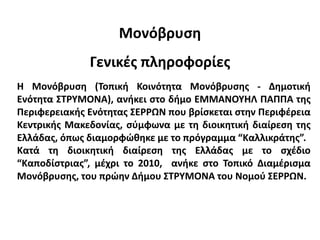 Μονόβρυση
Γενικές πληροφορίες
Η Μονόβρυση (Τοπική Κοινότητα Μονόβρυσης - Δημοτική
Ενότητα ΣΤΡΥΜΟΝΑ), ανήκει στο δήμο ΕΜΜΑΝΟΥΗΛ ΠΑΠΠΑ της
Περιφερειακής Ενότητας ΣΕΡΡΩΝ που βρίσκεται στην Περιφέρεια
Κεντρικής Μακεδονίας, σύμφωνα με τη διοικητική διαίρεση της
Ελλάδας, όπως διαμορφώθηκε με το πρόγραμμα “Καλλικράτης”.
Κατά τη διοικητική διαίρεση της Ελλάδας με το σχέδιο
“Καποδίστριας”, μέχρι το 2010, ανήκε στο Τοπικό Διαμέρισμα
Μονόβρυσης, του πρώην Δήμου ΣΤΡΥΜΟΝΑ του Νομού ΣΕΡΡΩΝ.
 