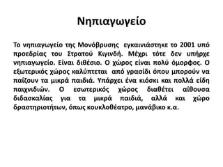 Νηπιαγωγείο
Το νηπιαγωγείο της Μονόβρυσης εγκαινιάστηκε το 2001 υπό
προεδρίας του Στρατού Κιγινδή. Μέχρι τότε δεν υπήρχε
νηπιαγωγείο. Είναι διθέσιο. Ο χώρος είναι πολύ όμορφος. Ο
εξωτερικός χώρος καλύπτεται από γρασίδι όπου μπορούν να
παίζουν τα μικρά παιδιά. Υπάρχει ένα κιόσκι και πολλά είδη
παιχνιδιών. Ο εσωτερικός χώρος διαθέτει αίθουσα
διδασκαλίας για τα μικρά παιδιά, αλλά και χώρο
δραστηριοτήτων, όπως κουκλοθέατρο, μανάβικο κ.α.
 