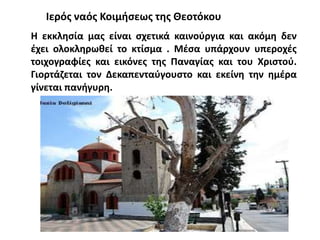 Η εκκλησία μας είναι σχετικά καινούργια και ακόμη δεν
έχει ολοκληρωθεί το κτίσμα . Μέσα υπάρχουν υπεροχές
τοιχογραφίες και εικόνες της Παναγίας και του Χριστού.
Γιορτάζεται τον Δεκαπενταύγουστο και εκείνη την ημέρα
γίνεται πανήγυρη.
Ιερός ναός Κοιμήσεως της Θεοτόκου
 