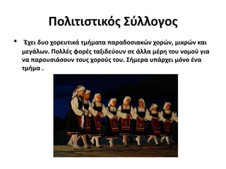 Πολιτιστικός Σύλλογος
• Έχει δυο χορευτικά τμήματα παραδοσιακών χορών, μικρών και
μεγάλων. Πολλές φορές ταξιδεύουν σε άλλα μέρη του νομού για
να παρουσιάσουν τους χορούς του. Σήμερα υπάρχει μόνο ένα
τμήμα .
 