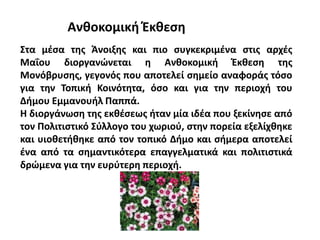 Ανθοκομική Έκθεση
Στα μέσα της Άνοιξης και πιο συγκεκριμένα στις αρχές
Μαΐου διοργανώνεται η Ανθοκομική Έκθεση της
Μονόβρυσης, γεγονός που αποτελεί σημείο αναφοράς τόσο
για την Τοπική Κοινότητα, όσο και για την περιοχή του
Δήμου Εμμανουήλ Παππά.
Η διοργάνωση της εκθέσεως ήταν μία ιδέα που ξεκίνησε από
τον Πολιτιστικό Σύλλογο του χωριού, στην πορεία εξελίχθηκε
και υιοθετήθηκε από τον τοπικό Δήμο και σήμερα αποτελεί
ένα από τα σημαντικότερα επαγγελματικά και πολιτιστικά
δρώμενα για την ευρύτερη περιοχή.
 