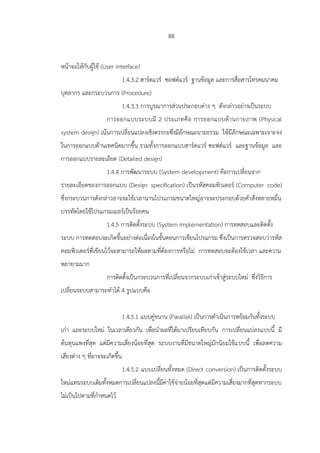 88
หน้าจอให้กับผู้ใช้ (User interface)
1.4.3.2 ฮาร์ดแวร์ ซอฟต์แวร์ ฐานข้อมูล และการสื่อสารโทรคมนาคม
บุคลากร และกระบวนการ (Procedure)
1.4.3.3 การบูรณาการส่วนประกอบต่าง ๆ ดังกล่าวอย่างเป็นระบบ
การออกแบบระบบมี 2 ประเภทคือ การออกแบบด้านกายภาพ (Physical
system design) เน้นการเปลี่ยนแปลงเชิงตรรกะซึ่งมีลักษณะนามธรรม ให้มีลักษณะเฉพาะเจาะจง
ในการออกแบบด้านเทคนิคมากขึ้น รวมทั้งการออกแบบฮาร์ดแวร์ ซอฟต์แวร์ และฐานข้อมูล และ
การออกแบบรายละเอียด (Detailed design)
1.4.4 การพัฒนาระบบ (System development) คือการเปลี่ยนจาก
รายละเอียดของการออกแบบ (Design specification) เป็นรหัสคอมพิวเตอร์ (Computer code)
ซึ่งกระบวนการดังกล่าวอาจจะใช้เวลานานโปรแกรมขนาดใหญ่อาจจะประกอบด้วยคาสั่งหลายหมื่น
บรรทัดโดยใช้โปรแกรมเมอร์เป็นร้อยคน
1.4.5 การติดตั้งระบบ (System implementation) การทดสอบและติดตั้ง
ระบบ การทดสอบจะเกิดขึ้นอย่างต่อเนื่องในขั้นตอนการเขียนโปรแกรม ซึ่งเป็นการตรวจสอบว่ารหัส
คอมพิวเตอร์ที่เขียนไว้จะสามารถให้ผลตามที่ต้องการหรือไม่ การทดสอบจะต้องใช้เวลา และความ
พยายามมาก
การติดตั้งเป็นกระบวนการที่เปลี่ยนจากระบบเก่าเข้าสู่ระบบใหม่ ซึ่งวิธีการ
เปลี่ยนระบบสามารถทาได้ 4 รูปแบบคือ
1.4.5.1 แบบคู่ขนาน (Parallel) เป็นการดาเนินการพร้อมกันทั้งระบบ
เก่า และระบบใหม่ ในเวลาเดียวกัน เพื่อนาผลที่ได้มาเปรียบเทียบกัน การเปลี่ยนแปลงแบบนี้ มี
ต้นทุนแพงที่สุด แต่มีความเสี่ยงน้อยที่สุด ระบบงานที่มีขนาดใหญ่มักนิยมใช้แบบนี้ เพื่อลดความ
เสี่ยงต่าง ๆ ที่อาจจะเกิดขึ้น
1.4.5.2 แบบเปลี่ยนทั้งหมด (Direct conversion) เป็นการติดตั้งระบบ
ใหม่แทนระบบเดิมทั้งหมดการเปลี่ยนแปลงนี้มีค่าใช้จ่ายน้อยที่สุดแต่มีความเสี่ยงมากที่สุดหากระบบ
ไม่เป็นไปตามที่กาหนดไว้
 
