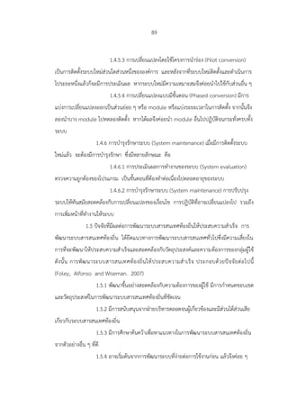89
1.4.5.3 การเปลี่ยนแปลงโดยใช้โครงการนาร่อง (Pilot conversion)
เป็นการติดตั้งระบบใหม่ส่วนใดส่วนหนึ่งขององค์การ และหลังจากที่ระบบใหม่ติดตั้งและดาเนินการ
ไประยะหนึ่งแล้วก็จะมีการประเมินผล หากระบบใหม่มีความเหมาะสมจึงค่อยนาไปใช้กับส่วนอื่น ๆ
1.4.5.4 การเปลี่ยนแปลงแบบมีขั้นตอน (Phased conversion) มีการ
แบ่งการเปลี่ยนแปลงออกเป็นส่วนย่อย ๆ หรือ module หรือแบ่งระยะเวลาในการติดตั้ง จากนั้นจึง
ลองนาบาง module ไปทดลองติดตั้ง หากได้ผลจึงค่อยนา module อื่นไปปฏิบัติจนกระทั่งครบทั้ง
ระบบ
1.4.6 การบารุงรักษาระบบ (System maintenance) เมื่อมีการติดตั้งระบบ
ใหม่แล้ว จะต้องมีการบารุงรักษา ซึ่งมีหลายลักษณะ คือ
1.4.6.1 การประเมินผลการทางานของระบบ (System evaluation)
ตรวจความถูกต้องของโปรแกรม เป็นขั้นตอนที่ต้องทาต่อเนื่องไปตลอดอายุของระบบ
1.4.6.2 การบารุงรักษาระบบ (System maintenance) การปรับปรุง
ระบบให้ทันสมัยสอดคล้องกับการเปลี่ยนแปลงของเงื่อนไข การปฏิบัติที่อาจเปลี่ยนแปลงไป รวมถึง
การเพิ่มหน้าที่ทางานให้ระบบ
1.5 ปัจจัยที่มีผลต่อการพัฒนาระบบสารสนเทศท้องถิ่นให้ประสบความสาเร็จ การ
พัฒนาระบบสารสนเทศท้องถิ่น ได้ยึดแนวทางการพัฒนาระบบสารสนเทศทั่วไปซึ่งมีความเสี่ยงใน
การที่จะพัฒนาให้ประสบความสาเร็จและสอดคล้องกับวัตถุประสงค์และความต้องการของกลุ่มผู้ใช้
ดังนั้น การพัฒนาระบบสารสนเทศท้องถิ่นให้ประสบความสาเร็จ ประกอบด้วยปัจจัยต่อไปนี้
(Foley, Alfonso and Wiseman. 2007)
1.5.1 พัฒนาขึ้นอย่างสอดคล้องกับความต้องการของผู้ใช้ มีการกาหนดขอบเขต
และวัตถุประสงค์ในการพัฒนาระบบสารสนเทศท้องถิ่นที่ชัดเจน
1.5.2 มีการสนับสนุนจากฝ่ายบริหารตลอดจนผู้เกี่ยวข้องและมีส่วนได้ส่วนเสีย
เกี่ยวกับระบบสารสนเทศท้องถิ่น
1.5.3 มีการศึกษาค้นคว้าเพื่อหาแนวทางในการพัฒนาระบบสารสนเทศท้องถิ่น
จากตัวอย่างอื่น ๆ ที่ดี
1.5.4 อาจเริ่มต้นจากการพัฒนาระบบที่ง่ายต่อการใช้งานก่อน แล้วจึงค่อย ๆ
 