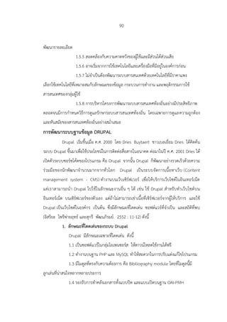 90
พัฒนารายละเอียด
1.5.5 สอดคล้องกับความคาดหวังของผู้ใช้และมีส่วนได้ส่วนเสีย
1.5.6 อาจเริ่มจากการใช้เทคโนโลยีและเครื่องมือที่มีอยู่ในองค์การก่อน
1.5.7 ไม่จาเป็นต้องพัฒนาระบบสารสนเทศด้วยเทคโนโลยีที่มีราคาแพง
เลือกใช้เทคโนโลยีที่เหมาะสมกับลักษณะของข้อมูล กระบวนการทางาน และพฤติกรรมการใช้
สารสนเทศของกลุ่มผู้ใช้
1.5.8 การบริหารโครงการพัฒนาระบบสารสนเทศท้องถิ่นอย่างมีประสิทธิภาพ
ตลอดจนมีการกาหนดวิธีการดูแลรักษาระบบสารสนเทศท้องถิ่น โดยเฉพาะการดูแลความถูกต้อง
และทันสมัยของสารสนเทศท้องถิ่นอย่างสม่าเสมอ
การพัฒนาระบบฐานข้อมูล DRUPAL
Drupal เริ่มขึ้นเมื่อ ค.ศ. 2000 โดย Dries Buytaert ชาวเบลเยี่ยม Dries ได้คิดค้น
ระบบ Drupal ขึ้นมาเพื่อใช้ประโยชน์ในการติดต่อสื่อสารในอนาคต ต่อมาในปี ค.ศ. 2001 Dries ได้
เปิดตัวระบบซอร์ซโค้ดของโปรแกรม คือ Drupal จากนั้น Drupal ก็พัฒนาอย่างรวดเร็วด้วยความ
ร่วมมือของนักพัฒนาจานวนมากจากทั่วโลก Drupal เป็นระบบจัดการเนื้อหาเว็บ (Content
management system - CMS) ทางานบนเว็บเซิร์ฟเวอร์ เพื่อให้บริการเว็บไซต์ในอินเทอร์เน็ต
แต่เราสามารถนา Drupal ไปใช้ในลักษณะงานอื่น ๆ ได้ เช่น ใช้ Drupal สาหรับทาเว็บไซต์บน
อินเทอร์เน็ต บนเซิร์ฟเวอร์ของตัวเอง แต่ถ้าไม่สามารถเช่าเนื้อที่เซิร์ฟเวอร์จากผู้ให้บริการ และใช้
Drupal เป็นเว็บไซต์ในองค์กร เป็นต้น ซึ่งมีลักษณะที่โดดเด่น ซอฟต์แวร์ที่จาเป็น และสถิติที่พบ
(อิสริยะ ไพรีพ่ายฤทธ์ และสุกรี พัฒนภิรมย์. 2552 : 11-12) ดังนี้
1. ลักษณะที่โดดเด่นของระบบ Drupal
Drupal มีลักษณะเฉพาะที่โดดเด่น ดังนี้
1.1 เป็นซอฟต์แวร์ในกลุ่มโอเพนซอร์ส ให้ดาวน์โหลดใช้งานได้ฟรี
1.2 ทางานบนฐาน PHP และ MySQL ทาให้สะดวกในการปรับแต่งแก้ไขโปรแกรม
1.3 มีโมดูลที่ตรงกับความต้องการ คือ Bibiliography module โดยที่โมดูลนี้มี
ลูกเล่นที่น่าสนใจหลากหลายประการ
1.4 รองรับการทาคลังเอกสารทั้งแบบปิด และแบบเปิดบนฐาน OAI-PMH
 