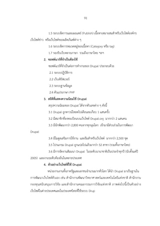 91
1.5 ระบบจัดการและเผยแพร่ (Publish) เนื้อหาเหมาะสมสาหรับเว็บไซต์องค์กร
เว็บไซต์ข่าว หรือเว็บไซต์ของผลิตภัณฑ์ต่าง ๆ
1.6 ระบบจัดการหมวดหมู่ของเนื้อหา (Category หรือ tag)
1.7 รองรับเว็บหลายภาษา รวมถึงภาษาไทย ฯลฯ
2. ซอฟต์แวร์ที่จาเป็นต้องใช้
ซอฟต์แวร์ที่จาเป็นต่อการทางานของ Drupal ประกอบด้วย
2.1 ระบบปฏิบัติการ
2.2 เว็บเซิร์ฟเวอร์
2.3 ระบบฐานข้อมูล
2.4 ตัวแปรภาษา PHP
3. สถิติที่แสดงความนิยมใช้ Drupal
สรุปความนิยมของ Drupal ได้จากตัวเลขต่าง ๆ ดังนี้
3.1 Drupal ถูกดาวน์โหลดไปเดือนละเกือบ 1 แสนครั้ง
3.2 มีสมาชิกที่ลงทะเบียนบนเว็บไซต์ Drupal.org มากกว่า 2 แสนคน
3.3 มีนักพัฒนากว่า 2,800 คนจากทุกมุมโลก เข้ามามีส่วนร่วมในการพัฒนา
Drupal
3.4 มีโมดูลเสริมการใช้งาน และธีมสาหรับเว็บไซต์ มากกว่า 2,500 ชุด
3.5 โปรแกรม Drupal ถูกแปลไปแล้วมากว่า 52 สาขา (รวมทั้งภาษาไทย)
3.6 มีการจัดงานสัมมนา Drupal ในระดับนานาชาติเป็นประจาทุกปี (นับตั้งแต่ปี
2005) และงานระดับท้องถิ่นในหลายประเทศ
4. ตัวอย่างเว็บไซต์ที่ใช้ Drupal
หน่วยงานงานทั้งภาครัฐและเอกชนจานวนมากทั่วโลก ได้นา Drupal มาเป็นฐานใน
การพัฒนาเว็บไซต์ตัวเอง เช่น สานักงานพัฒนาวิทยาศาสตร์และเทคโนโลยีแห่งชาติ สานักงาน
กองทุนสนับสนุนการวิจัย และสานักงานคณะกรรมการวิจัยแห่งชาติ ภาพต่อไปนี้เป็นตัวอย่าง
เว็บไซต์ในต่างประเทศและในประเทศไทยที่ใช้ระบบ Drup
 