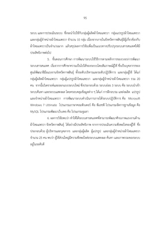95
ระบบ และการประเมินระบบ ซึ่งจะนาไปใช้กับกลุ่มผู้ผลิตผ้าไหมแพรวา กลุ่มแปรรูปผ้าไหมแพรวา
และกลุ่มผู้จาหน่ายผ้าไหมแพรวา จานวน 10 กลุ่ม เนื่องจากภายในจังหวัดกาฬสินธุ์มีผู้เกี่ยวข้องกับ
ผ้าไหมแพรวาเป็นจานวนมาก แล้วสรุปผลการวิจัยเพื่อเป็นแนวทางปรับปรุงระบบสารสนเทศให้มี
ประสิทธิภาพต่อไป
5. ขั้นตอนการศึกษา การพัฒนาระบบใช้วิธีการตามหลักการของวงจรการพัฒนา
ระบบสารสนเทศ เริ่มจากการศึกษาความเป็นไปได้ของระบบโดยสัมภาษณ์ผู้ใช้ ซึ่งเป็นบุคลากรของ
ศูนย์พัฒนาฝีมือแรงงานจังหวัดกาฬสินธุ์ ทั้งระดับบริหารและระดับปฏิบัติการ และกลุ่มผู้ใช้ ได้แก่
กลุ่มผู้ผลิตผ้าไหมแพรวา กลุ่มผู้แปรรูปผ้าไหมแพรวา และกลุ่มผู้จาหน่ายผ้าไหมแพรวา รวม 20
คน จากนั้นวิเคราะห์และออกแบบระบบใหม่ ซึ่งประกอบด้วย ระบบย่อย 3 ระบบ คือ ระบบนาเข้า
ระบบค้นหา และระบบแสดงผล โดยครอบคลุมข้อมูลต่าง ๆ ได้แก่ การฝึกอบรม แหล่งผลิต แปรรูป
และจาหน่ายผ้าไหมแพรวา การพัฒนาระบบดาเนินการภายใต้ระบบปฏิบัติการ คือ Microsoft
Windows 7 Ultimate โปรแกรมภาษาคอมพิวเตอร์ คือ พีเอชพี โปรแกรมจัดการฐานข้อมูล คือ
MySQL โปรแกรมพัฒนาเว็บเพจ คือ โปรแกรมจูมลา
6. ผลการวิจัยพบว่า ทาให้ได้ระบบสารสนเทศที่สามารถพัฒนาศักยภาพแรงงานด้าน
ผ้าไหมแพรวา จังหวัดกาฬสินธุ์ ได้อย่างมีประสิทธิภาพ จากการประเมินความพึงพอใจของผู้ใช้ ซึ่ง
ประกอบด้วย ผู้บริหารและบุคลากร และกลุ่มผู้ผลิต ผู้แปรรูป และกลุ่มผู้จาหน่ายผ้าไหมแพรวา
จานวน 25 คน พบว่า ผู้ใช้ส่วนใหญ่มีความพึงพอใจต่อระบบแสดงผล ค้นหา และภาพรวมของระบบ
อยู่ในระดับดี
 