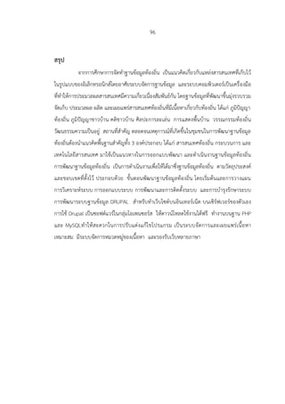 96
สรุป
จากการศึกษาการจัดทาฐานข้อมูลท้องถิ่น เป็นแนวคิดเกี่ยวกับแหล่งสารสนเทศที่เก็บไว้
ในรูปแบบของอิเล็กทรอนิกส์โดยอาศัยระบบจัดการฐานข้อมูล และระบบคอมพิวเตอร์เป็นเครื่องมือ
ที่ทาให้การประมวลผลสารสนเทศมีความเกี่ยวเนื่องสัมพันธ์กัน โดยฐานข้อมูลที่พัฒนาขึ้นมุ่งรวบรวม
จัดเก็บ ประมวลผล ผลิต และเผยแพร่สารสนเทศท้องถิ่นที่มีเนื้อหาเกี่ยวกับท้องถิ่น ได้แก่ ภูมิปัญญา
ท้องถิ่น ภูมิปัญญาชาวบ้าน คติชาวบ้าน ศิลปะการละเล่น การแสดงพื้นบ้าน วรรณกรรมท้องถิ่น
วัฒนธรรมความเป็นอยู่ สถานที่สาคัญ ตลอดจนเหตุการณ์ที่เกิดขึ้นในชุมชนในการพัฒนาฐานข้อมูล
ท้องถิ่นต้องนาแนวคิดพื้นฐานสาคัญทั้ง 3 องค์ประกอบ ได้แก่ สารสนเทศท้องถิ่น กระบวนการ และ
เทคโนโลยีสารสนเทศ มาใช้เป็นแนวทางในการออกแบบพัฒนา และดาเนินงานฐานข้อมูลท้องถิ่น
การพัฒนาฐานข้อมูลท้องถิ่น เป็นการดาเนินงานเพื่อให้ได้มาซึ่งฐานข้อมูลท้องถิ่น ตามวัตถุประสงค์
และขอบเขตที่ตั้งไว้ ประกอบด้วย ขั้นตอนพัฒนาฐานข้อมูลท้องถิ่น โดยเริ่มต้นและการวางแผน
การวิเคราะห์ระบบ การออกแบบระบบ การพัฒนาและการติดตั้งระบบ และการบารุงรักษาระบบ
การพัฒนาระบบฐานข้อมูล DRUPAL สาหรับทาเว็บไซต์บนอินเทอร์เน็ต บนเซิร์ฟเวอร์ของตัวเอง
การใช้ Drupal เป็นซอฟต์แวร์ในกลุ่มโอเพนซอร์ส ให้ดาวน์โหลดใช้งานได้ฟรี ทางานบนฐาน PHP
และ MySQLทาให้สะดวกในการปรับแต่งแก้ไขโปรแกรม เป็นระบบจัดการและเผยแพร่เนื้อหา
เหมาะสม มีระบบจัดการหมวดหมู่ของเนื้อหา และรองรับเว็บหลายภาษา
 