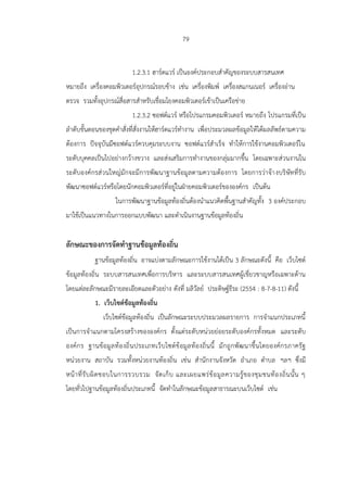 79
1.2.3.1 ฮาร์ดแวร์ เป็นองค์ประกอบสาคัญของระบบสารสนเทศ
หมายถึง เครื่องคอมพิวเตอร์อุปกรณ์รอบข้าง เช่น เครื่องพิมพ์ เครื่องสแกนเนอร์ เครื่องอ่าน
ตรวจ รวมทั้งอุปกรณ์สื่อสารสาหรับเชื่อมโยงคอมพิวเตอร์เข้าเป็นเครือข่าย
1.2.3.2 ซอฟต์แวร์ หรือโปรแกรมคอมพิวเตอร์ หมายถึง โปรแกรมที่เป็น
ลาดับขั้นตอนของชุดคาสั่งที่สั่งงานให้ฮาร์ดแวร์ทางาน เพื่อประมวลผลข้อมูลให้ได้ผลลัพธ์ตามความ
ต้องการ ปัจจุบันมีซอฟต์แวร์ควบคุมระบบงาน ซอฟต์แวร์สาเร็จ ทาให้การใช้งานคอมพิวเตอร์ใน
ระดับบุคคลเป็นไปอย่างกว้างขวาง และส่งเสริมการทางานของกลุ่มมากขึ้น โดยเฉพาะส่วนงานใน
ระดับองค์กรส่วนใหญ่มักจะมีการพัฒนาฐานข้อมูลตามความต้องการ โดยการว่าจ้างบริษัทที่รับ
พัฒนาซอฟต์แวร์หรือโดยนักคอมพิวเตอร์ที่อยู่ในฝ่ายคอมพิวเตอร์ขององค์กร เป็นต้น
ในการพัฒนาฐานข้อมูลท้องถิ่นต้องนาแนวคิดพื้นฐานสาคัญทั้ง 3 องค์ประกอบ
มาใช้เป็นแนวทางในการออกแบบพัฒนา และดาเนินงานฐานข้อมูลท้องถิ่น
ลักษณะของการจัดทาฐานข้อมูลท้องถิ่น
ฐานข้อมูลท้องถิ่น อาจแบ่งตามลักษณะการใช้งานได้เป็น 3 ลักษณะดังนี้ คือ เว็บไซต์
ข้อมูลท้องถิ่น ระบบสารสนเทศเพื่อการบริหาร และระบบสารสนเทศผู้เชี่ยวชาญหรือเฉพาะด้าน
โดยแต่ละลักษณะมีรายละเอียดและตัวอย่าง ดังที่ มลิวัลย์ ประดิษฐ์ธีระ (2554 : 8-7-8-11) ดังนี้
1. เว็บไซต์ข้อมูลท้องถิ่น
เว็บไซต์ข้อมูลท้องถิ่น เป็นลักษณะระบบประมวลผลรายการ การจาแนกประเภทนี้
เป็นการจาแนกตามโครงสร้างขององค์กร ตั้งแต่ระดับหน่วยย่อยระดับองค์กรทั้งหมด และระดับ
องค์กร ฐานข้อมูลท้องถิ่นประเภทเว็บไซต์ข้อมูลท้องถิ่นนี้ มักถูกพัฒนาขึ้นโดยองค์กรภาครัฐ
หน่วยงาน สถาบัน รวมทั้งหน่วยงานท้องถิ่น เช่น สานักงานจังหวัด อาเภอ ตาบล ฯลฯ ซึ่งมี
หน้าที่รับผิดชอบในการรวบรวม จัดเก็บ และเผยแพร่ข้อมูลความรู้ของชุมชนท้องถิ่นนั้น ๆ
โดยทั่วไปฐานข้อมูลท้องถิ่นประเภทนี้ จัดทาในลักษณะข้อมูลสาธารณะบนเว็บไซต์ เช่น
 
