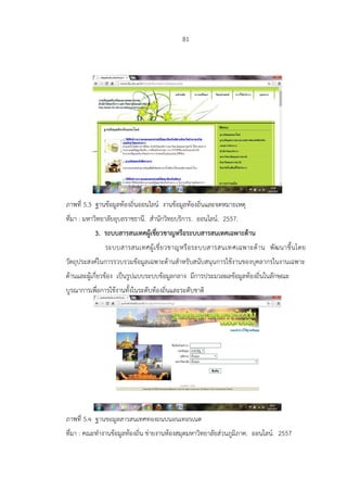 81
ภาพที่ 5.3 ฐานข้อมูลท้องถิ่นออนไลน์ งานข้อมูลท้องถิ่นและจดหมายเหตุ
ที่มา : มหาวิทยาลัยอุบลราชธานี. สานักวิทยบริการ. ออนไลน์. 2557.
3. ระบบสารสนเทศผู้เชี่ยวชาญหรือระบบสารสนเทศเฉพาะด้าน
ระบบสารสนเทศผู้เชี่ยวชาญหรือระบบสารสนเทศเฉพาะด้าน พัฒนาขึ้นโดย
วัตถุประสงค์ในการรวบรวมข้อมูลเฉพาะด้านสาหรับสนับสนุนการใช้งานของบุคลากรในงานเฉพาะ
ด้านและผู้เกี่ยวข้อง เป็นรูปแบบระบบข้อมูลกลาง มีการประมวลผลข้อมูลท้องถิ่นในลักษณะ
บูรณาการเพื่อการใช้งานทั้งในระดับท้องถิ่นและระดับชาติ
ภาพที่ 5.4 ฐานข้อมูลสารสนเทศท้องถิ่นบนอินเทอร์เน็ต
ที่มา : คณะทางานข้อมูลท้องถิ่น ข่ายงานห้องสมุดมหาวิทยาลัยส่วนภูมิภาค. ออนไลน์. 2557
 