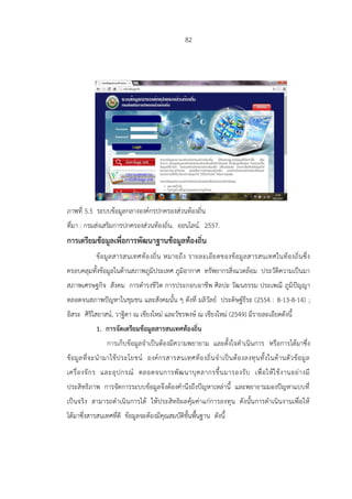 82
ภาพที่ 5.5 ระบบข้อมูลกลางองค์กรปกครองส่วนท้องถิ่น
ที่มา : กรมส่งเสริมการปกครองส่วนท้องถิ่น. ออนไลน์. 2557.
การเตรียมข้อมูลเพื่อการพัฒนาฐานข้อมูลท้องถิ่น
ข้อมูลสารสนเทศท้องถิ่น หมายถึง รายละเอียดของข้อมูลสารสนเทศในท้องถิ่นซึ่ง
ครอบคลุมทั้งข้อมูลในด้านสภาพภูมิประเทศ ภูมิอากาศ ทรัพยากรสิ่งแวดล้อม ประวัติความเป็นมา
สภาพเศรษฐกิจ สังคม การดารงชีวิต การประกอบอาชีพ ศิลปะ วัฒนธรรม ประเพณี ภูมิปัญญา
ตลอดจนสภาพปัญหาในชุมชน และสังคมนั้น ๆ ดังที่ มลิวัลย์ ประดิษฐ์ธีระ (2554 : 8-13-8-14) ;
อิสระ ศิริไสยาสน์, วาฐิตา ณ เชียงใหม่ และวัชรพงษ์ ณ เชียงใหม่ (2549) มีรายละเอียดดังนี้
1. การจัดเตรียมข้อมูลสารสนเทศท้องถิ่น
การเก็บข้อมูลจาเป็นต้องมีความพยายาม และตั้งใจดาเนินการ หรือการได้มาซึ่ง
ข้อมูลที่จะนามาใช้ประโยชน์ องค์กรสารสนเทศท้องถิ่นจาเป็นต้องลงทุนทั้งในด้านตัวข้อมูล
เครื่องจักร และอุปกรณ์ ตลอดจนการพัฒนาบุคลากรขึ้นมารองรับ เพื่อให้ใช้งานอย่างมี
ประสิทธิภาพ การจัดการระบบข้อมูลจึงต้องคานึงถึงปัญหาเหล่านี้ และพยายามมองปัญหาแบบที่
เป็นจริง สามารถดาเนินการได้ ให้ประสิทธิผลคุ้มค่าแก่การลงทุน ดังนั้นการดาเนินงานเพื่อให้
ได้มาซึ่งสารสนเทศที่ดี ข้อมูลจะต้องมีคุณสมบัติขั้นพื้นฐาน ดังนี้
 